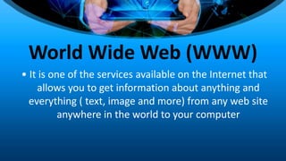 World Wide Web (WWW)
• It is one of the services available on the Internet that
allows you to get information about anything and
everything ( text, image and more) from any web site
anywhere in the world to your computer
 