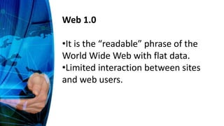Web 1.0
•It is the “readable” phrase of the
World Wide Web with flat data.
•Limited interaction between sites
and web users.
 