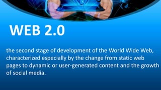 the second stage of development of the World Wide Web,
characterized especially by the change from static web
pages to dynamic or user-generated content and the growth
of social media.
WEB 2.0
 