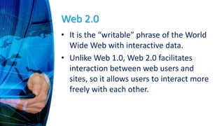 Web 2.0
• It is the “writable” phrase of the World
Wide Web with interactive data.
• Unlike Web 1.0, Web 2.0 facilitates
interaction between web users and
sites, so it allows users to interact more
freely with each other.
 
