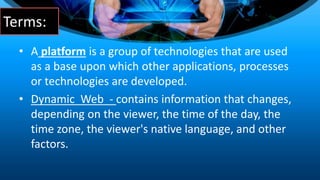 Terms:
• A platform is a group of technologies that are used
as a base upon which other applications, processes
or technologies are developed.
• Dynamic Web - contains information that changes,
depending on the viewer, the time of the day, the
time zone, the viewer's native language, and other
factors.
 