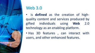 Web 3.0
• is defined as the creation of high-
quality content and services produced by
gifted individuals using Web 2.0
technology as an enabling platform.
• Has 3D features , can interact with
users, and other enhanced features.
 