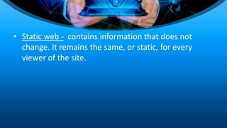 • Static web - contains information that does not
change. It remains the same, or static, for every
viewer of the site.
 
