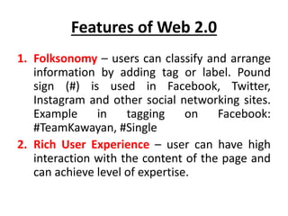 Features of Web 2.0
1. Folksonomy – users can classify and arrange
information by adding tag or label. Pound
sign (#) is used in Facebook, Twitter,
Instagram and other social networking sites.
Example in tagging on Facebook:
#TeamKawayan, #Single
2. Rich User Experience – user can have high
interaction with the content of the page and
can achieve level of expertise.
 