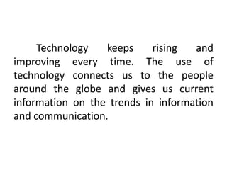 Technology keeps rising and
improving every time. The use of
technology connects us to the people
around the globe and gives us current
information on the trends in information
and communication.
 