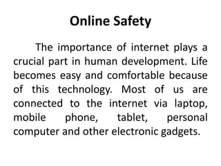 Online Safety
The importance of internet plays a
crucial part in human development. Life
becomes easy and comfortable because
of this technology. Most of us are
connected to the internet via laptop,
mobile phone, tablet, personal
computer and other electronic gadgets.
 