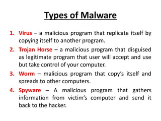 Types of Malware
1. Virus – a malicious program that replicate itself by
copying itself to another program.
2. Trojan Horse – a malicious program that disguised
as legitimate program that user will accept and use
but take control of your computer.
3. Worm – malicious program that copy’s itself and
spreads to other computers.
4. Spyware – A malicious program that gathers
information from victim’s computer and send it
back to the hacker.
 