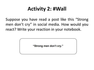 Activity 2: #Wall
Suppose you have read a post like this “Strong
men don’t cry” in social media. How would you
react? Write your reaction in your notebook.
 