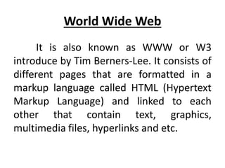World Wide Web
It is also known as WWW or W3
introduce by Tim Berners-Lee. It consists of
different pages that are formatted in a
markup language called HTML (Hypertext
Markup Language) and linked to each
other that contain text, graphics,
multimedia files, hyperlinks and etc.
 
