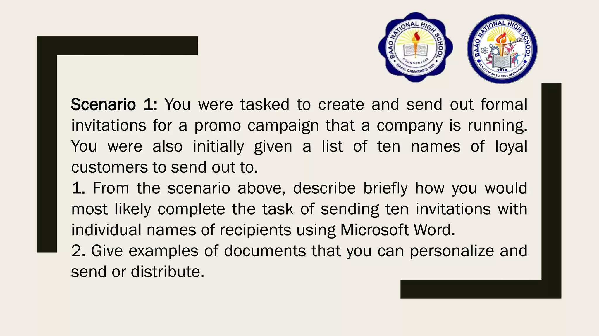 Scenario 1: You were tasked to create and send out formal
invitations for a promo campaign that a company is running.
You were also initially given a list of ten names of loyal
customers to send out to.
1. From the scenario above, describe briefly how you would
most likely complete the task of sending ten invitations with
individual names of recipients using Microsoft Word.
2. Give examples of documents that you can personalize and
send or distribute.
 