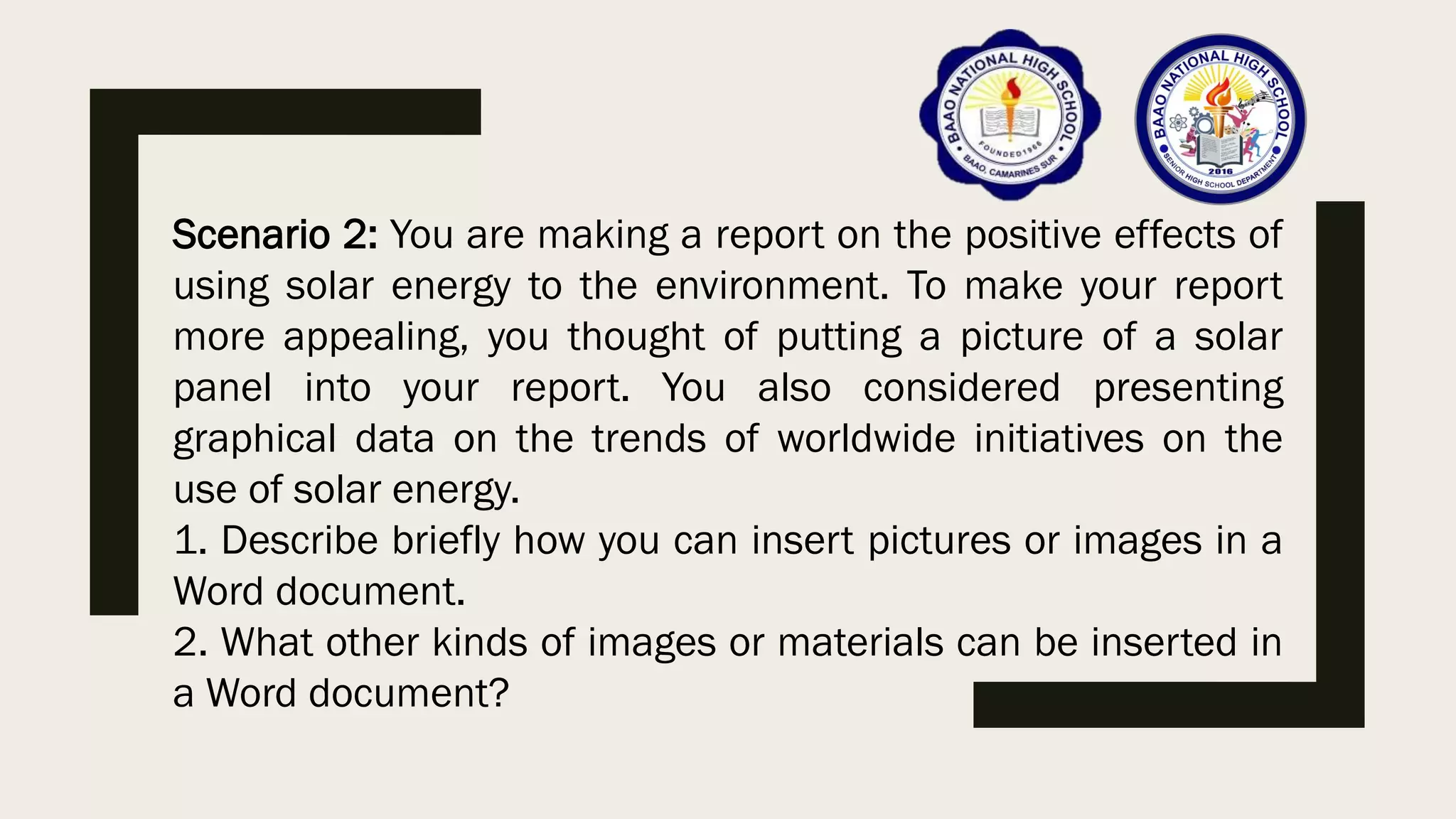 Scenario 2: You are making a report on the positive effects of
using solar energy to the environment. To make your report
more appealing, you thought of putting a picture of a solar
panel into your report. You also considered presenting
graphical data on the trends of worldwide initiatives on the
use of solar energy.
1. Describe briefly how you can insert pictures or images in a
Word document.
2. What other kinds of images or materials can be inserted in
a Word document?
 