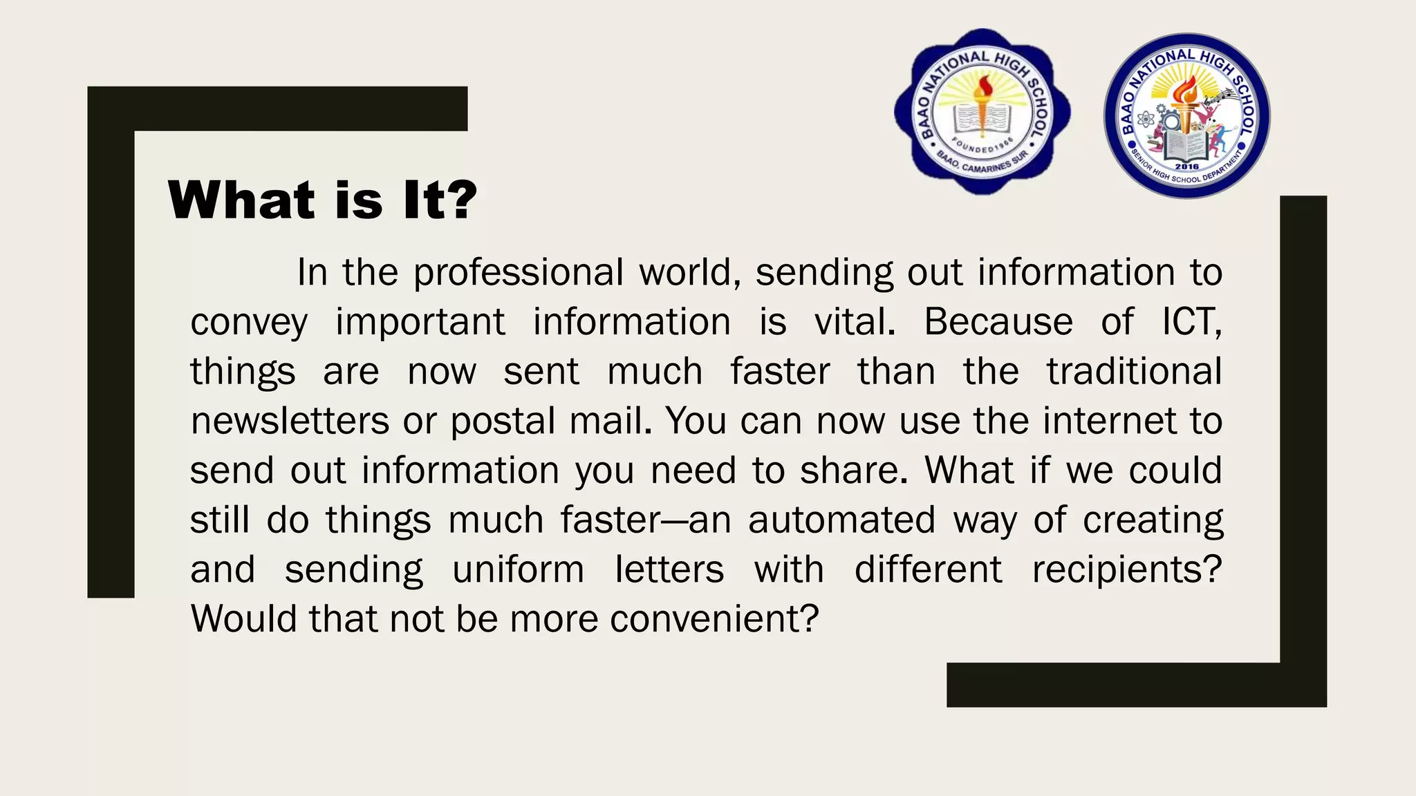 What is It?
In the professional world, sending out information to
convey important information is vital. Because of ICT,
things are now sent much faster than the traditional
newsletters or postal mail. You can now use the internet to
send out information you need to share. What if we could
still do things much faster—an automated way of creating
and sending uniform letters with different recipients?
Would that not be more convenient?
 