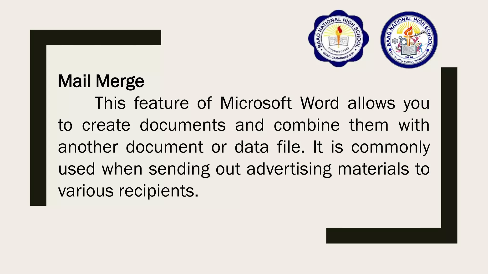 Mail Merge
This feature of Microsoft Word allows you
to create documents and combine them with
another document or data file. It is commonly
used when sending out advertising materials to
various recipients.
 