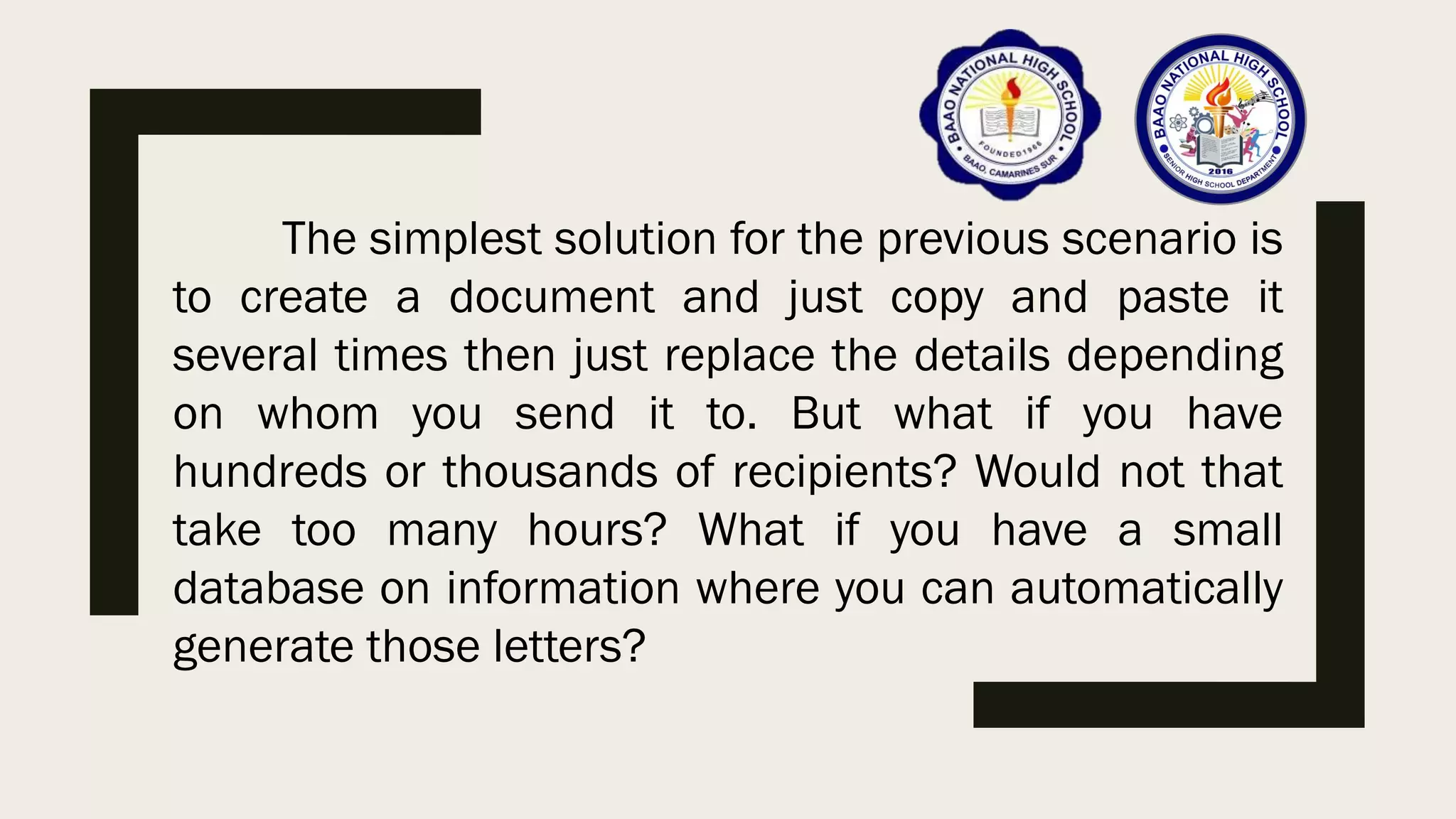 The simplest solution for the previous scenario is
to create a document and just copy and paste it
several times then just replace the details depending
on whom you send it to. But what if you have
hundreds or thousands of recipients? Would not that
take too many hours? What if you have a small
database on information where you can automatically
generate those letters?
 