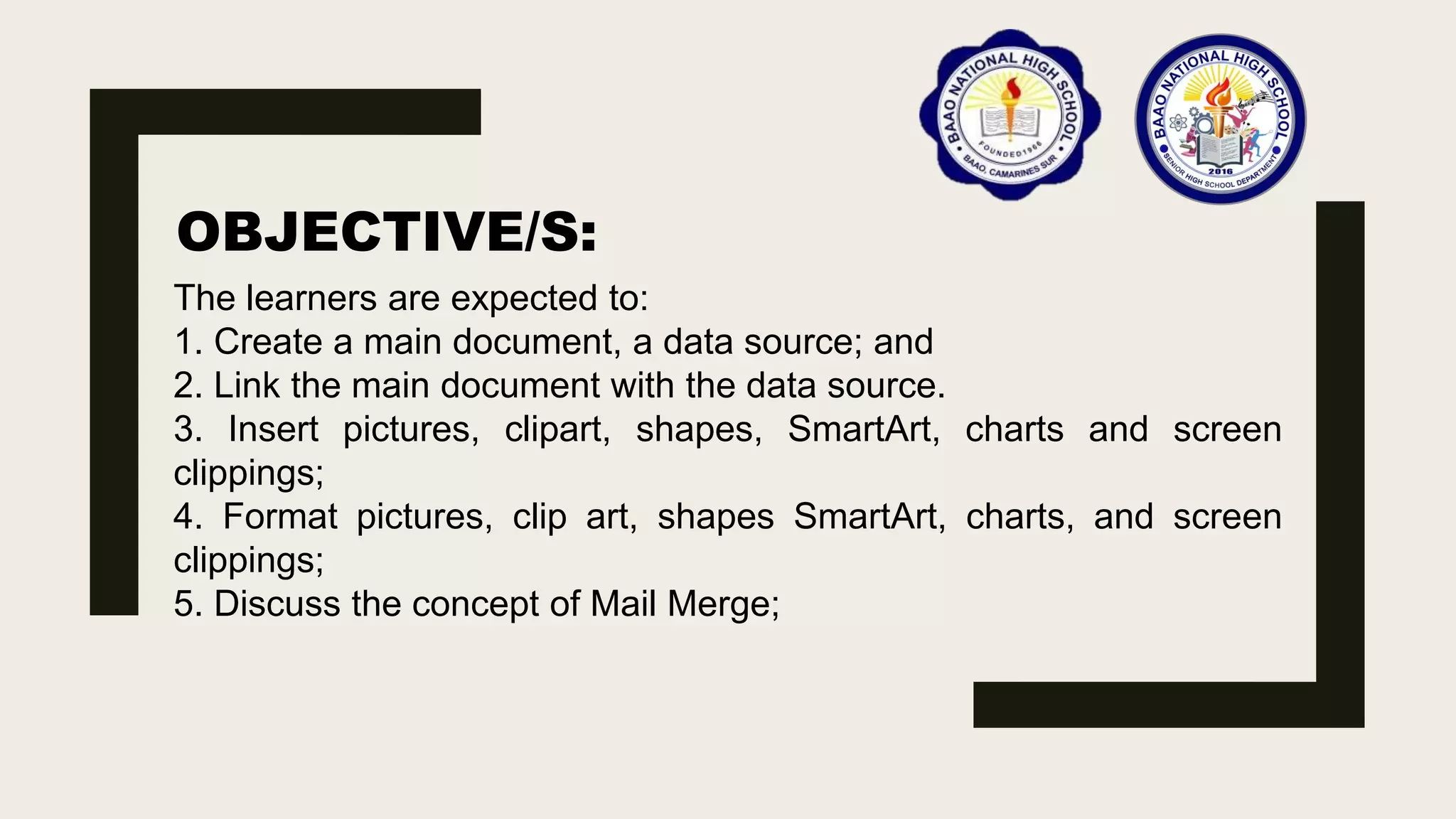 OBJECTIVE/S:
The learners are expected to:
1. Create a main document, a data source; and
2. Link the main document with the data source.
3. Insert pictures, clipart, shapes, SmartArt, charts and screen
clippings;
4. Format pictures, clip art, shapes SmartArt, charts, and screen
clippings;
5. Discuss the concept of Mail Merge;
 