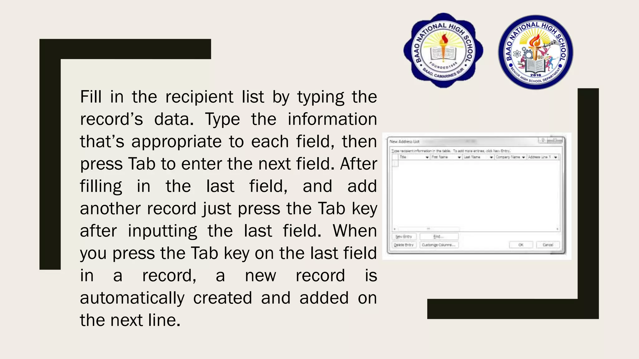 Fill in the recipient list by typing the
record’s data. Type the information
that’s appropriate to each field, then
press Tab to enter the next field. After
filling in the last field, and add
another record just press the Tab key
after inputting the last field. When
you press the Tab key on the last field
in a record, a new record is
automatically created and added on
the next line.
 