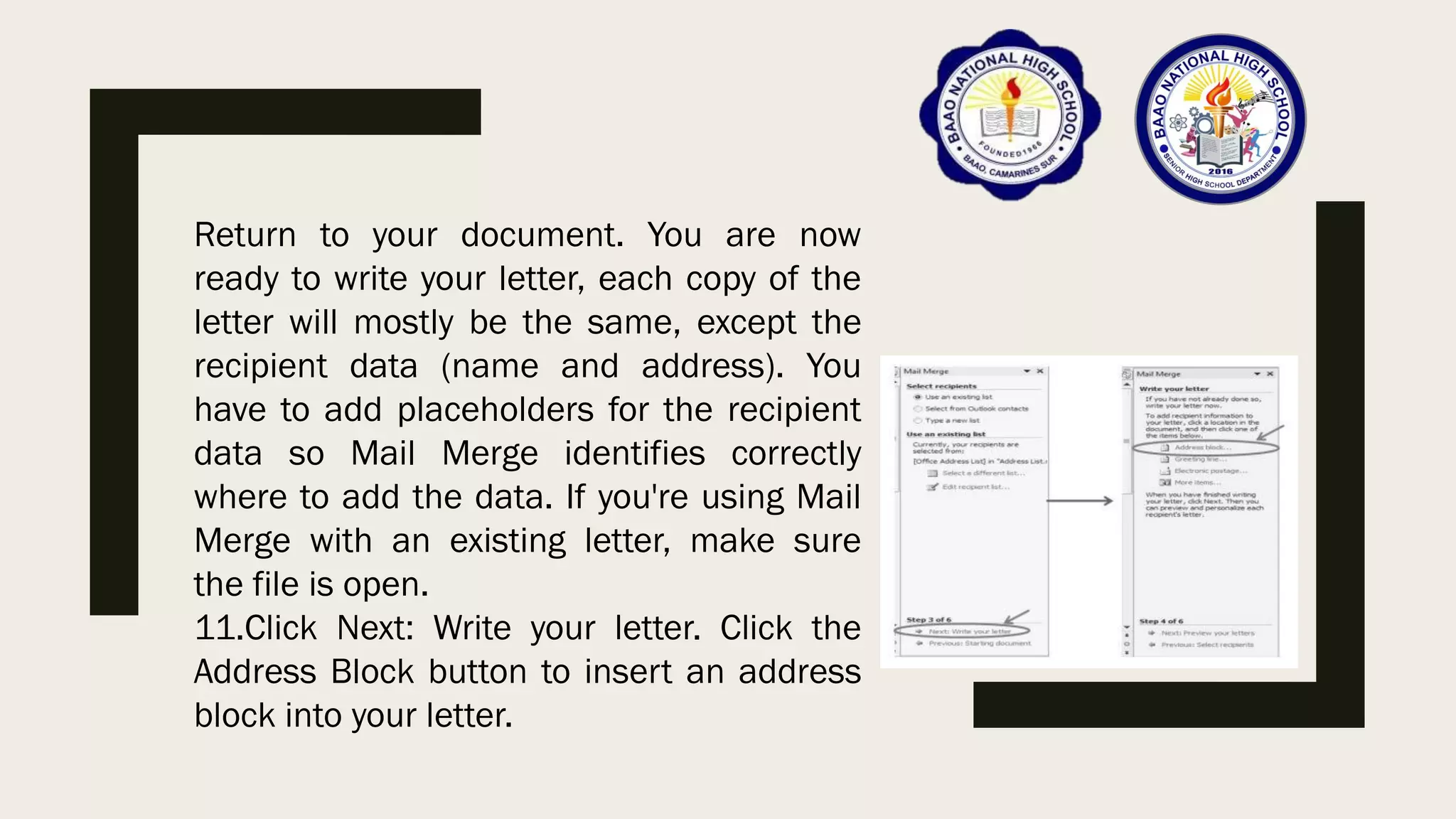 Return to your document. You are now
ready to write your letter, each copy of the
letter will mostly be the same, except the
recipient data (name and address). You
have to add placeholders for the recipient
data so Mail Merge identifies correctly
where to add the data. If you're using Mail
Merge with an existing letter, make sure
the file is open.
11.Click Next: Write your letter. Click the
Address Block button to insert an address
block into your letter.
 