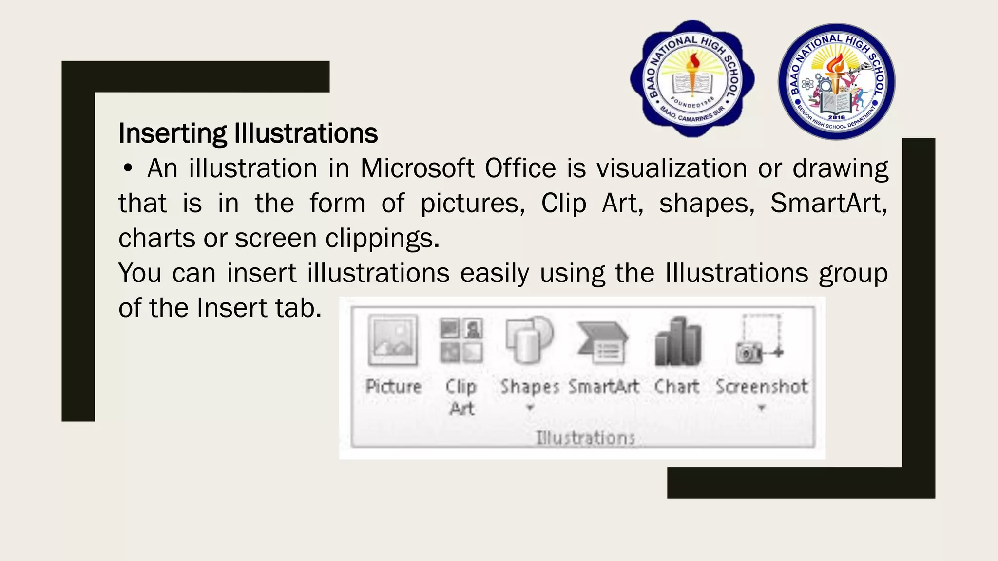 Inserting Illustrations
• An illustration in Microsoft Office is visualization or drawing
that is in the form of pictures, Clip Art, shapes, SmartArt,
charts or screen clippings.
You can insert illustrations easily using the Illustrations group
of the Insert tab.
 