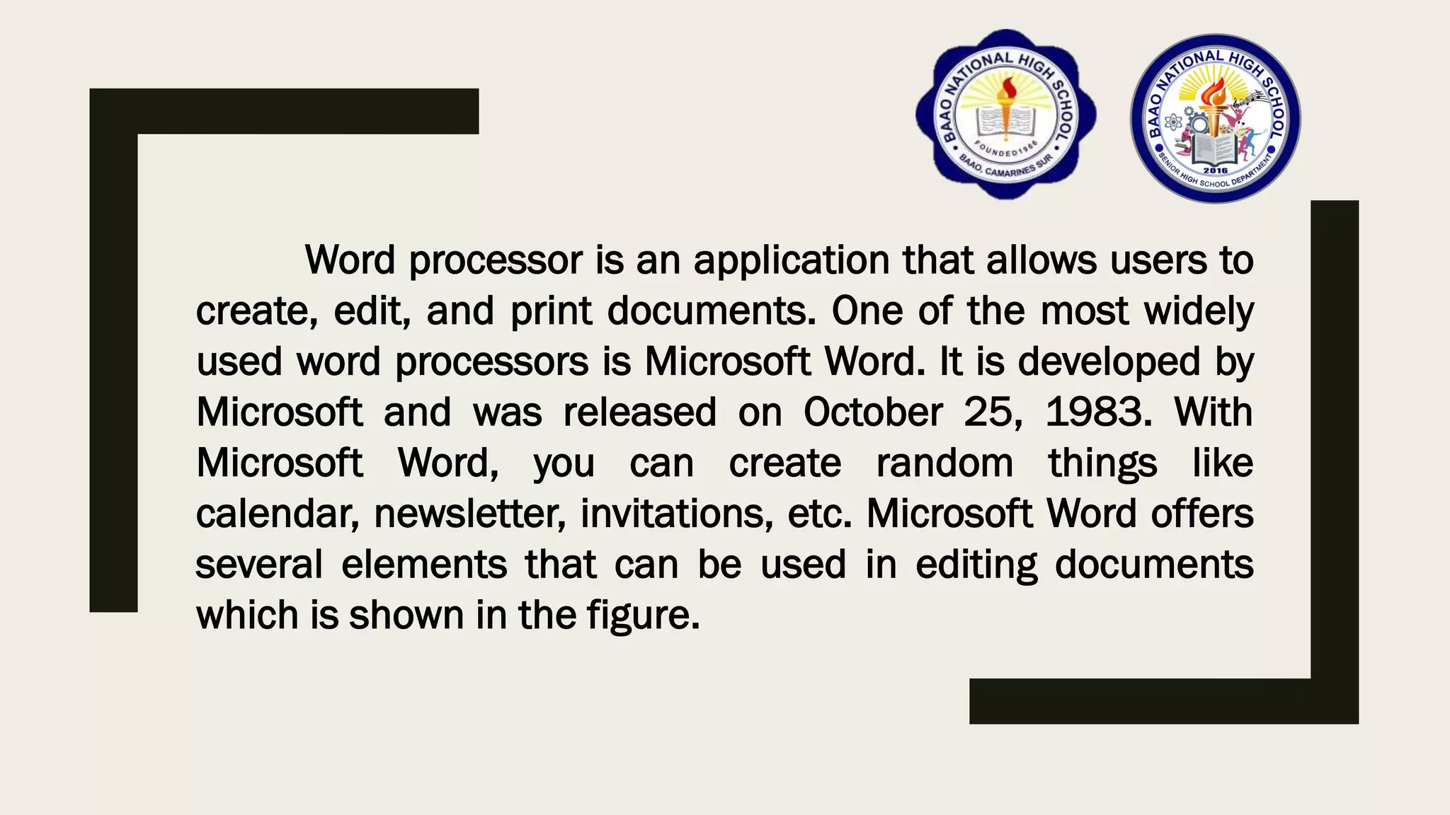Word processor is an application that allows users to
create, edit, and print documents. One of the most widely
used word processors is Microsoft Word. It is developed by
Microsoft and was released on October 25, 1983. With
Microsoft Word, you can create random things like
calendar, newsletter, invitations, etc. Microsoft Word offers
several elements that can be used in editing documents
which is shown in the figure.
 