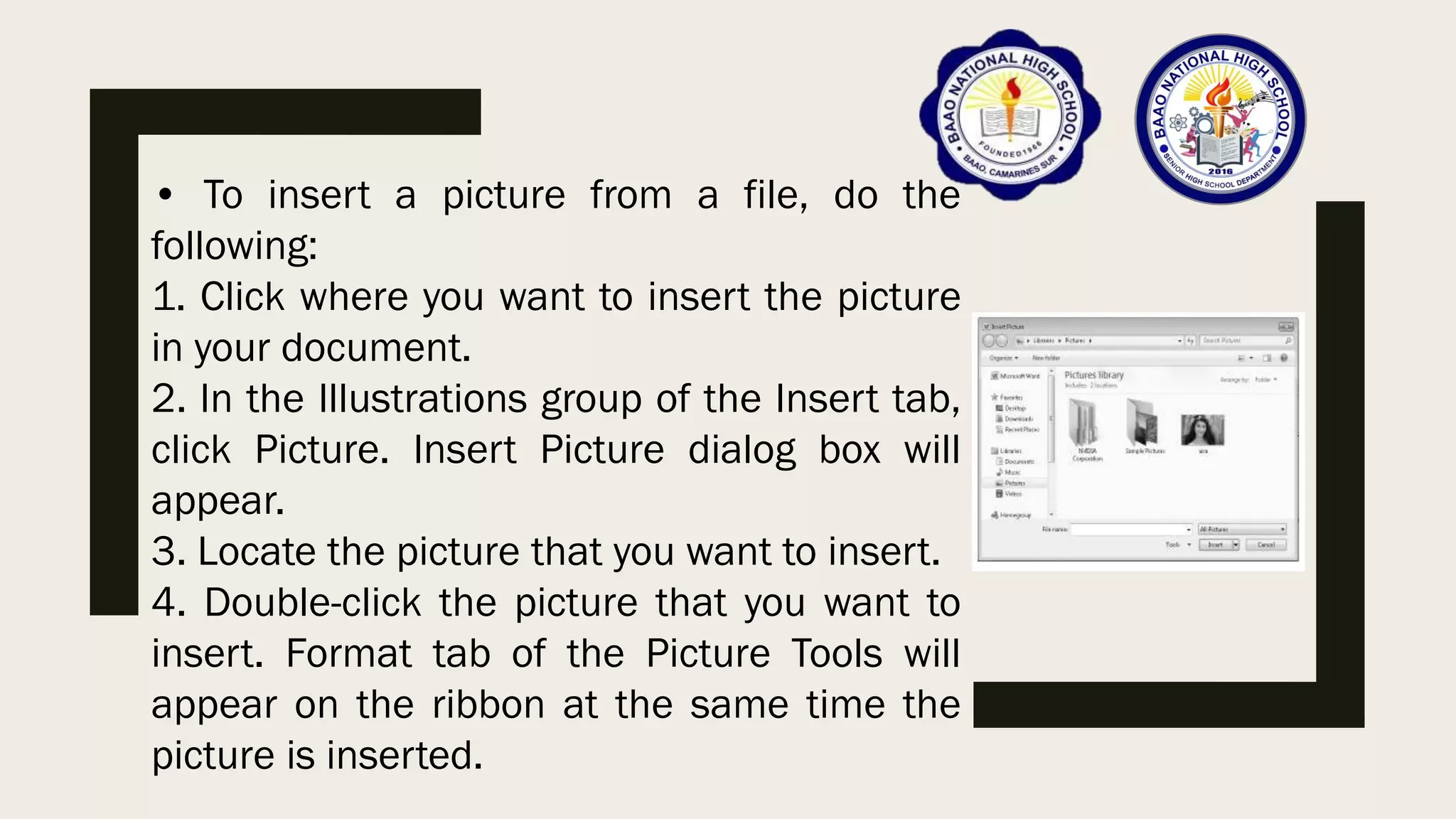 • To insert a picture from a file, do the
following:
1. Click where you want to insert the picture
in your document.
2. In the Illustrations group of the Insert tab,
click Picture. Insert Picture dialog box will
appear.
3. Locate the picture that you want to insert.
4. Double-click the picture that you want to
insert. Format tab of the Picture Tools will
appear on the ribbon at the same time the
picture is inserted.
 