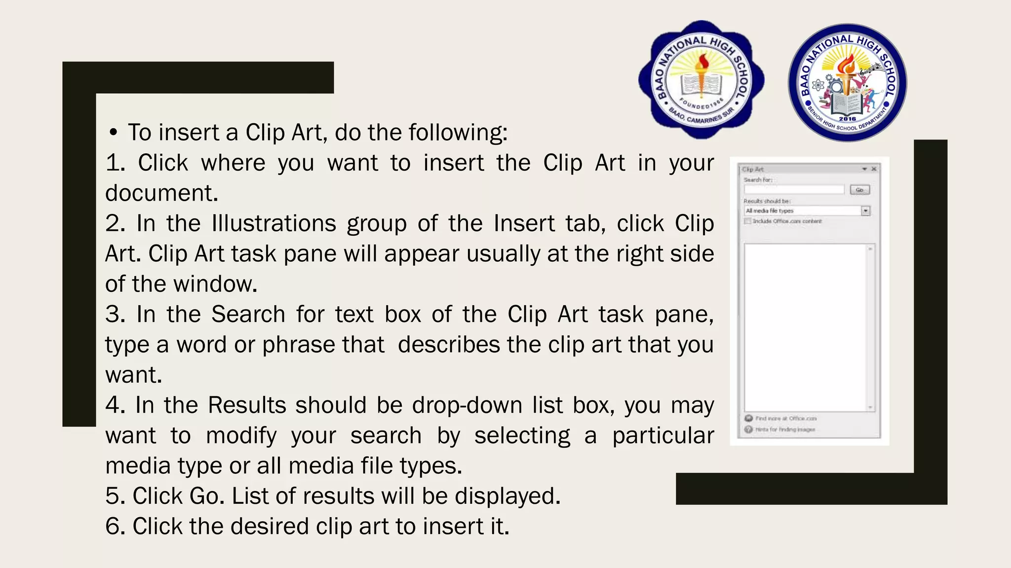 • To insert a Clip Art, do the following:
1. Click where you want to insert the Clip Art in your
document.
2. In the Illustrations group of the Insert tab, click Clip
Art. Clip Art task pane will appear usually at the right side
of the window.
3. In the Search for text box of the Clip Art task pane,
type a word or phrase that describes the clip art that you
want.
4. In the Results should be drop-down list box, you may
want to modify your search by selecting a particular
media type or all media file types.
5. Click Go. List of results will be displayed.
6. Click the desired clip art to insert it.
 