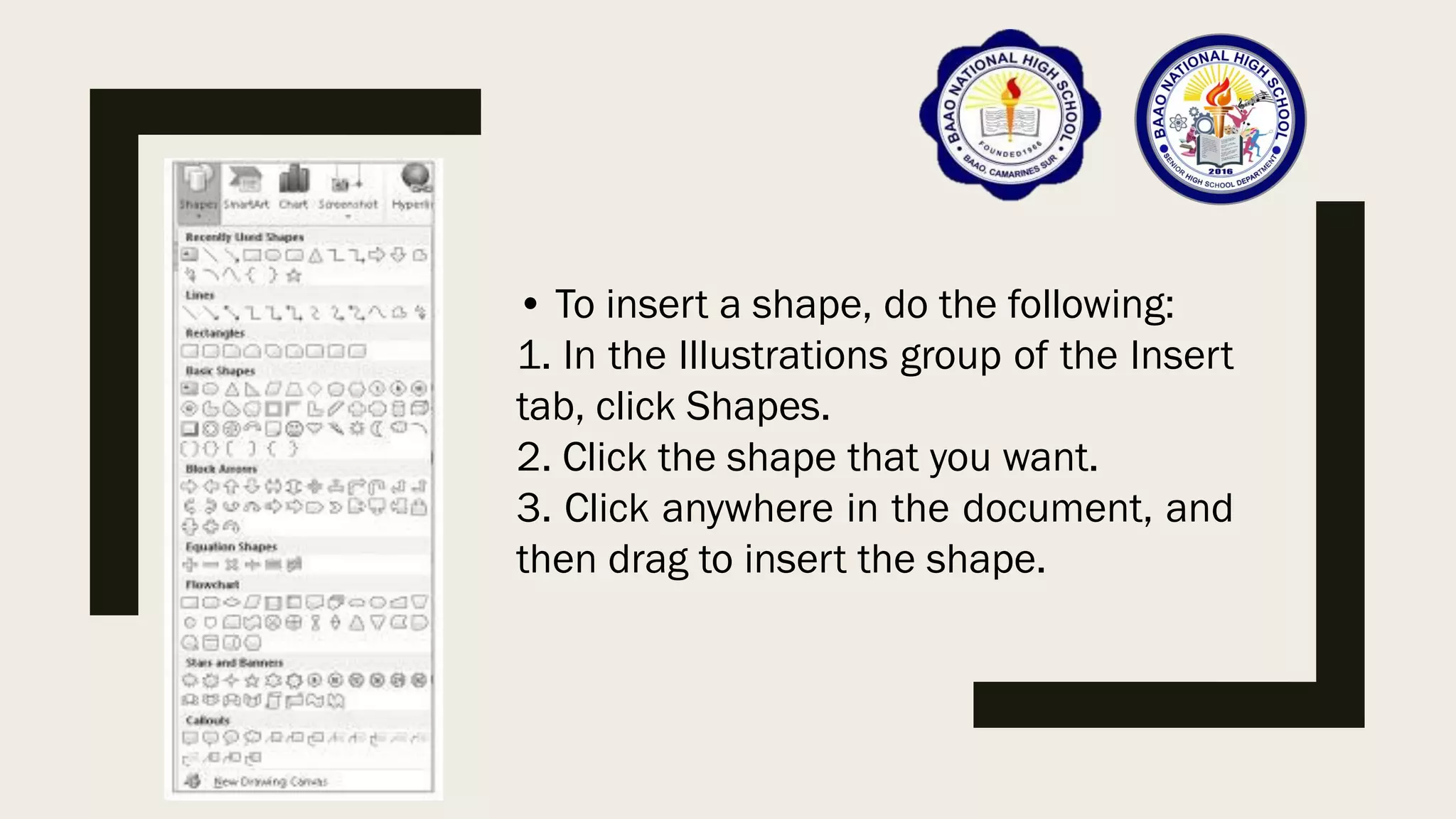 • To insert a shape, do the following:
1. In the Illustrations group of the Insert
tab, click Shapes.
2. Click the shape that you want.
3. Click anywhere in the document, and
then drag to insert the shape.
 