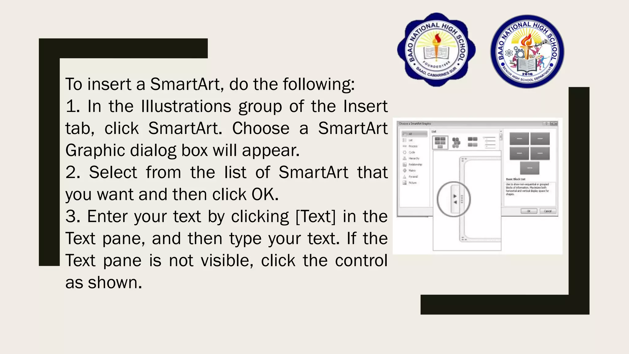 To insert a SmartArt, do the following:
1. In the Illustrations group of the Insert
tab, click SmartArt. Choose a SmartArt
Graphic dialog box will appear.
2. Select from the list of SmartArt that
you want and then click OK.
3. Enter your text by clicking [Text] in the
Text pane, and then type your text. If the
Text pane is not visible, click the control
as shown.
 