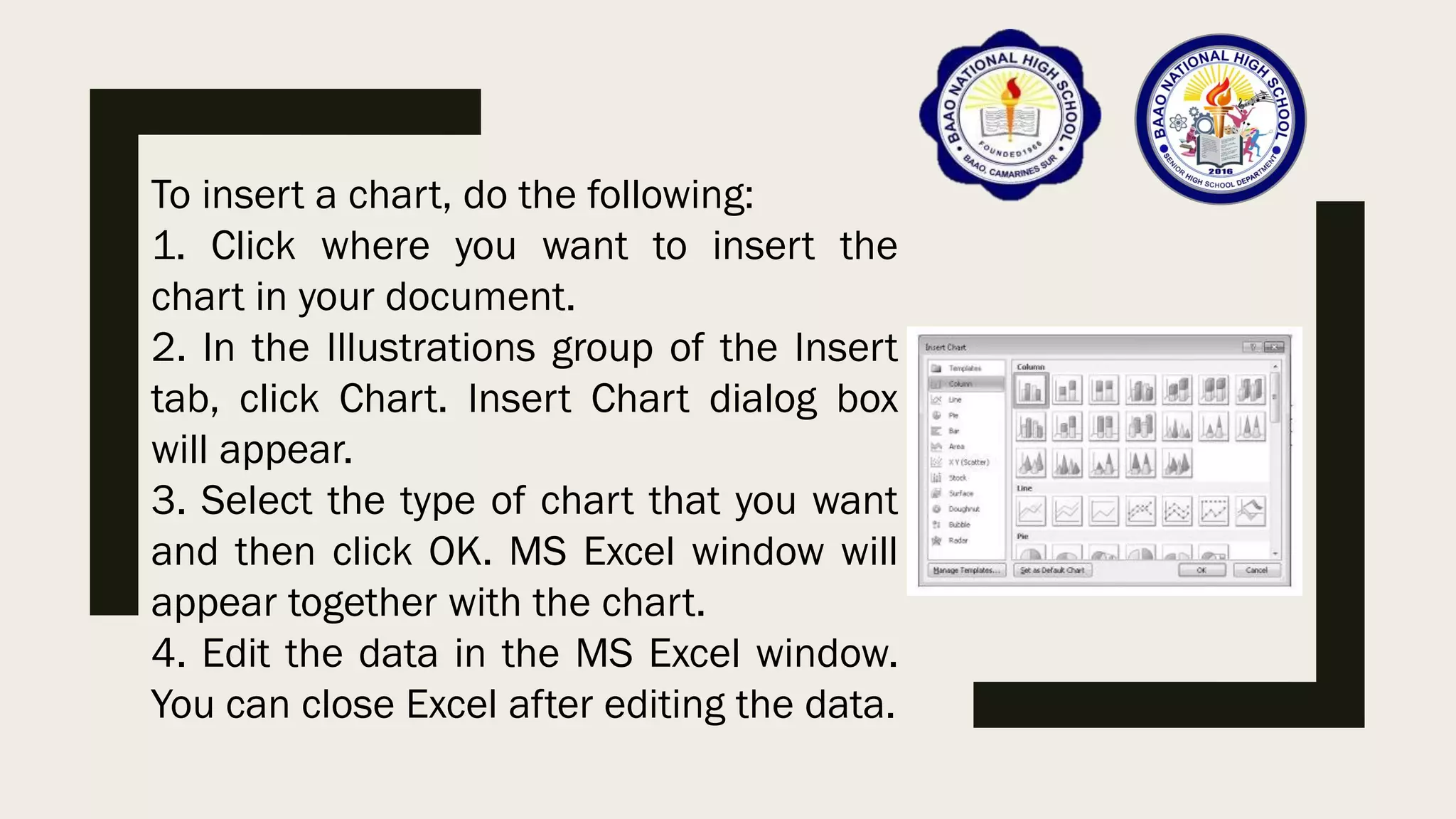 To insert a chart, do the following:
1. Click where you want to insert the
chart in your document.
2. In the Illustrations group of the Insert
tab, click Chart. Insert Chart dialog box
will appear.
3. Select the type of chart that you want
and then click OK. MS Excel window will
appear together with the chart.
4. Edit the data in the MS Excel window.
You can close Excel after editing the data.
 