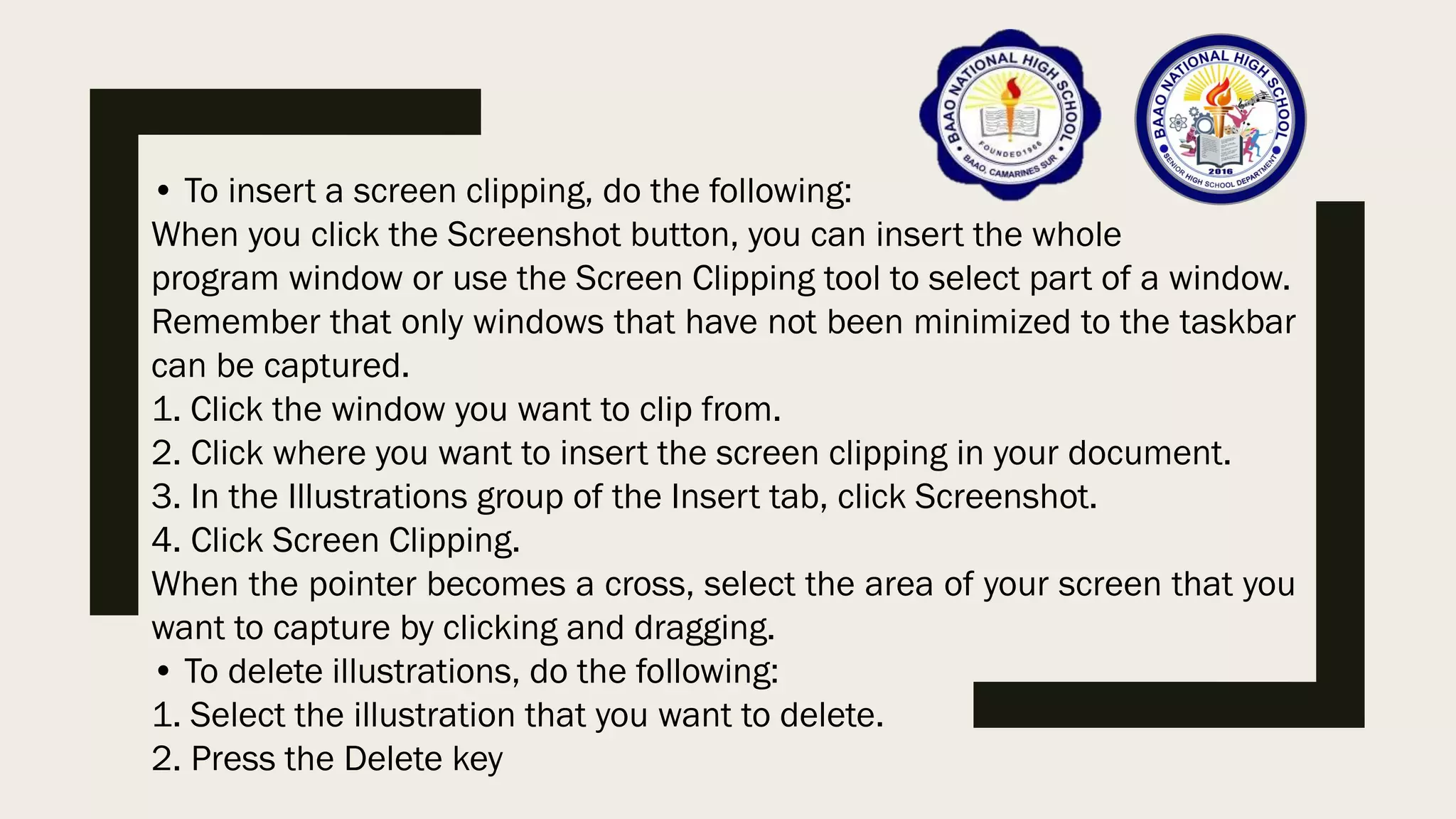 • To insert a screen clipping, do the following:
When you click the Screenshot button, you can insert the whole
program window or use the Screen Clipping tool to select part of a window.
Remember that only windows that have not been minimized to the taskbar
can be captured.
1. Click the window you want to clip from.
2. Click where you want to insert the screen clipping in your document.
3. In the Illustrations group of the Insert tab, click Screenshot.
4. Click Screen Clipping.
When the pointer becomes a cross, select the area of your screen that you
want to capture by clicking and dragging.
• To delete illustrations, do the following:
1. Select the illustration that you want to delete.
2. Press the Delete key
 