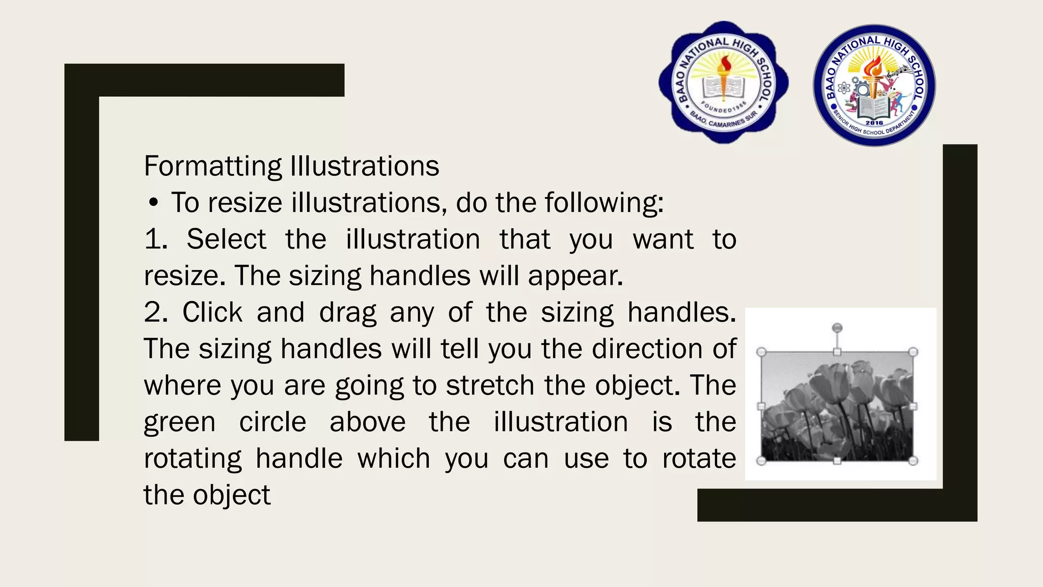 Formatting Illustrations
• To resize illustrations, do the following:
1. Select the illustration that you want to
resize. The sizing handles will appear.
2. Click and drag any of the sizing handles.
The sizing handles will tell you the direction of
where you are going to stretch the object. The
green circle above the illustration is the
rotating handle which you can use to rotate
the object
 
