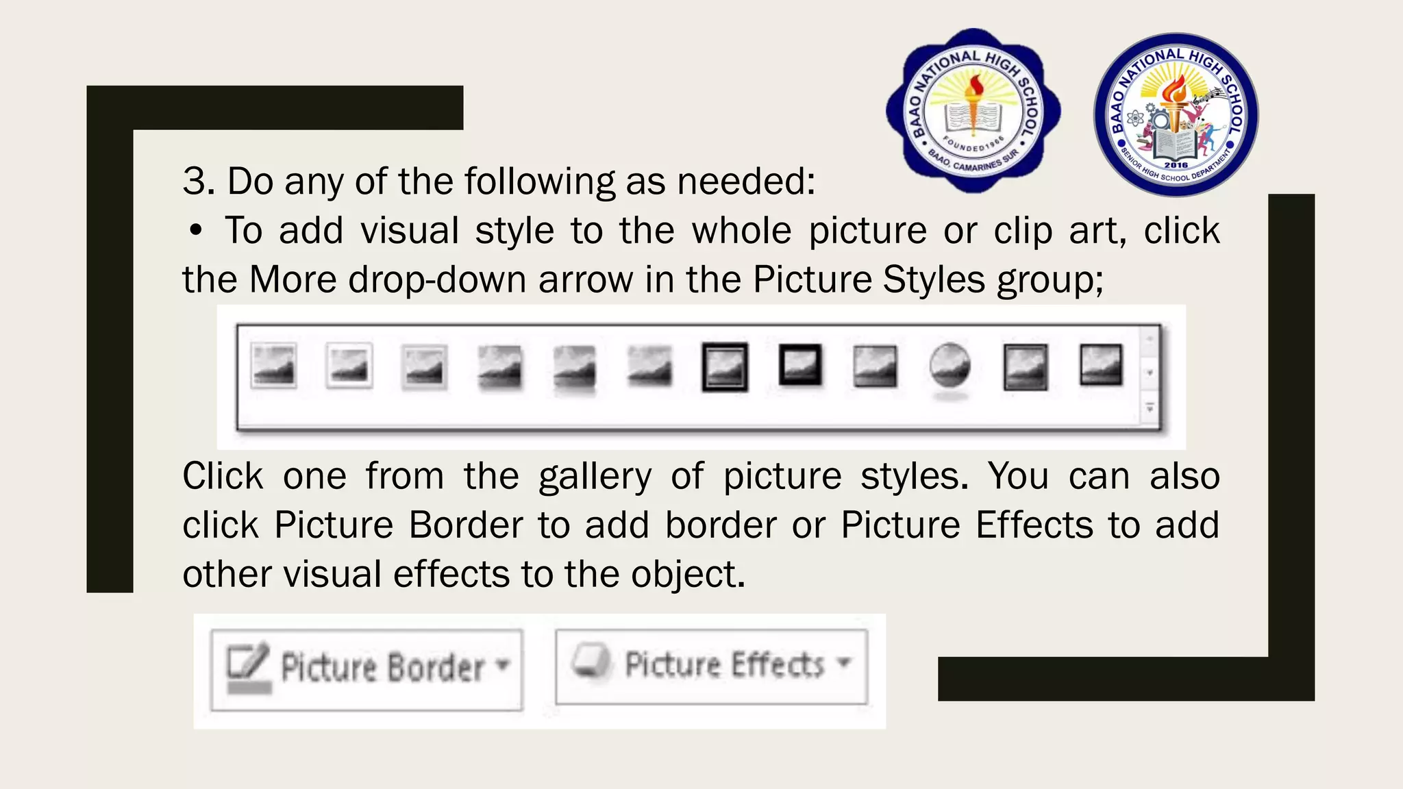 3. Do any of the following as needed:
• To add visual style to the whole picture or clip art, click
the More drop-down arrow in the Picture Styles group;
Click one from the gallery of picture styles. You can also
click Picture Border to add border or Picture Effects to add
other visual effects to the object.
 
