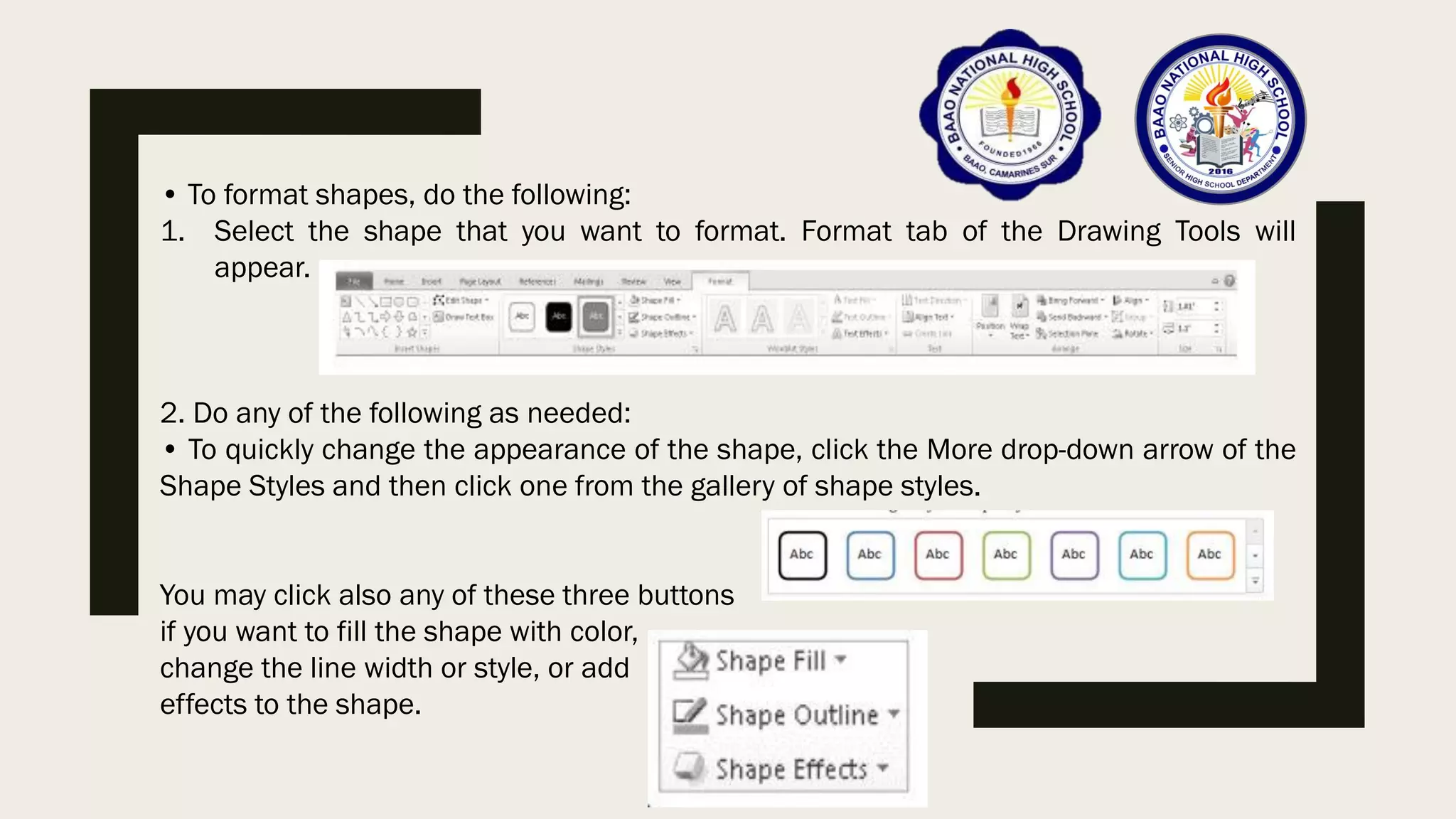 • To format shapes, do the following:
1. Select the shape that you want to format. Format tab of the Drawing Tools will
appear.
2. Do any of the following as needed:
• To quickly change the appearance of the shape, click the More drop-down arrow of the
Shape Styles and then click one from the gallery of shape styles.
You may click also any of these three buttons
if you want to fill the shape with color,
change the line width or style, or add
effects to the shape.
 