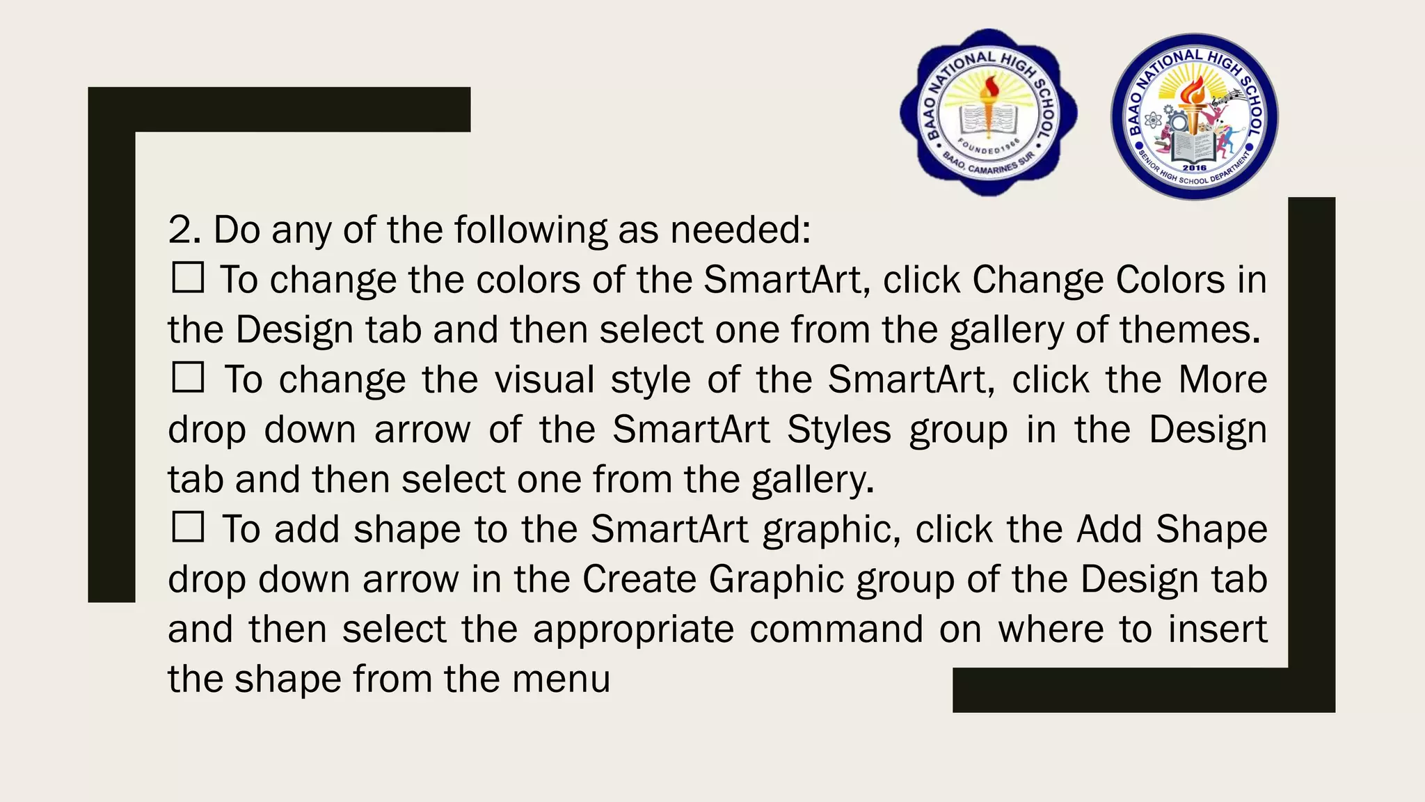 2. Do any of the following as needed:
To change the colors of the SmartArt, click Change Colors in
the Design tab and then select one from the gallery of themes.
To change the visual style of the SmartArt, click the More
drop down arrow of the SmartArt Styles group in the Design
tab and then select one from the gallery.
To add shape to the SmartArt graphic, click the Add Shape
drop down arrow in the Create Graphic group of the Design tab
and then select the appropriate command on where to insert
the shape from the menu
 