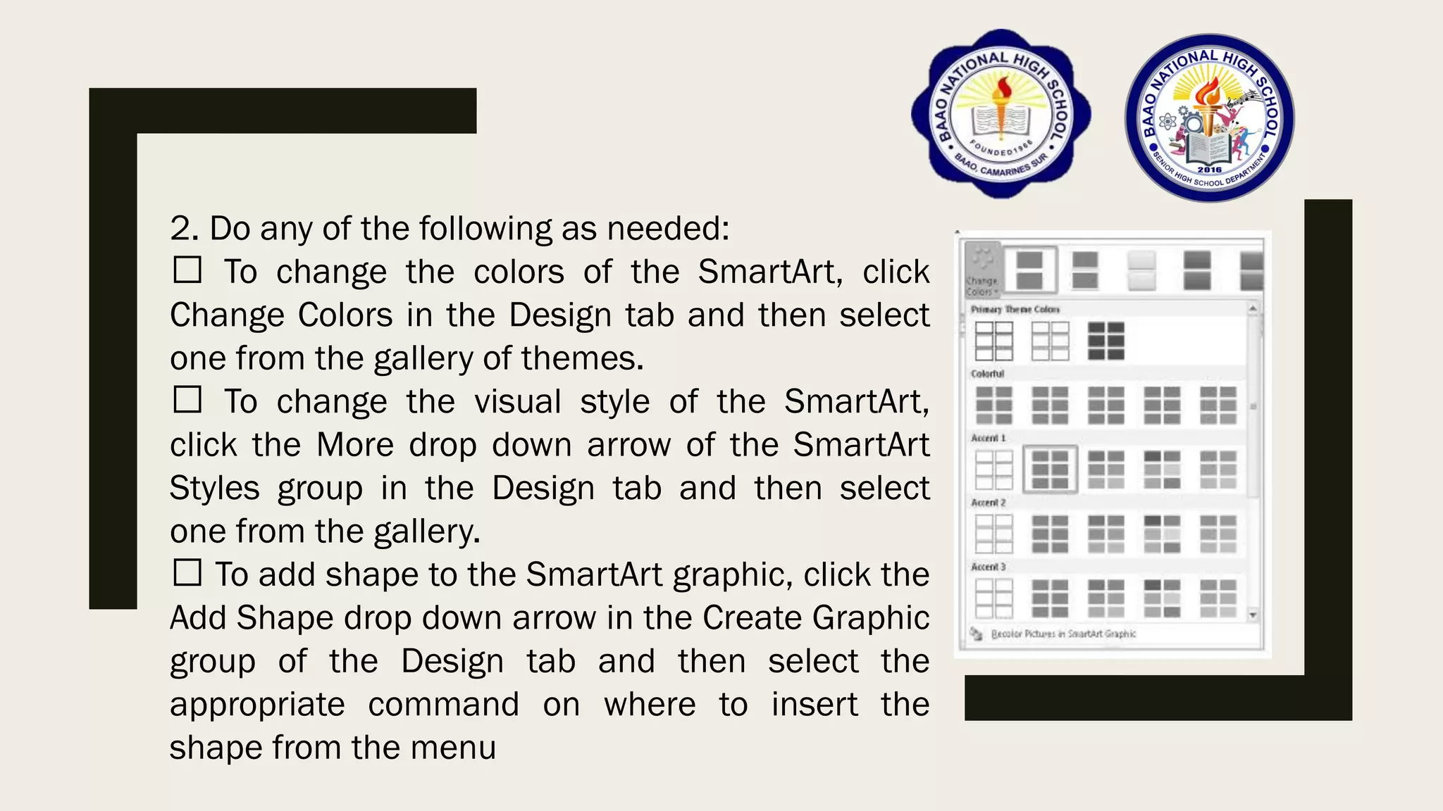 2. Do any of the following as needed:
To change the colors of the SmartArt, click
Change Colors in the Design tab and then select
one from the gallery of themes.
To change the visual style of the SmartArt,
click the More drop down arrow of the SmartArt
Styles group in the Design tab and then select
one from the gallery.
To add shape to the SmartArt graphic, click the
Add Shape drop down arrow in the Create Graphic
group of the Design tab and then select the
appropriate command on where to insert the
shape from the menu
 