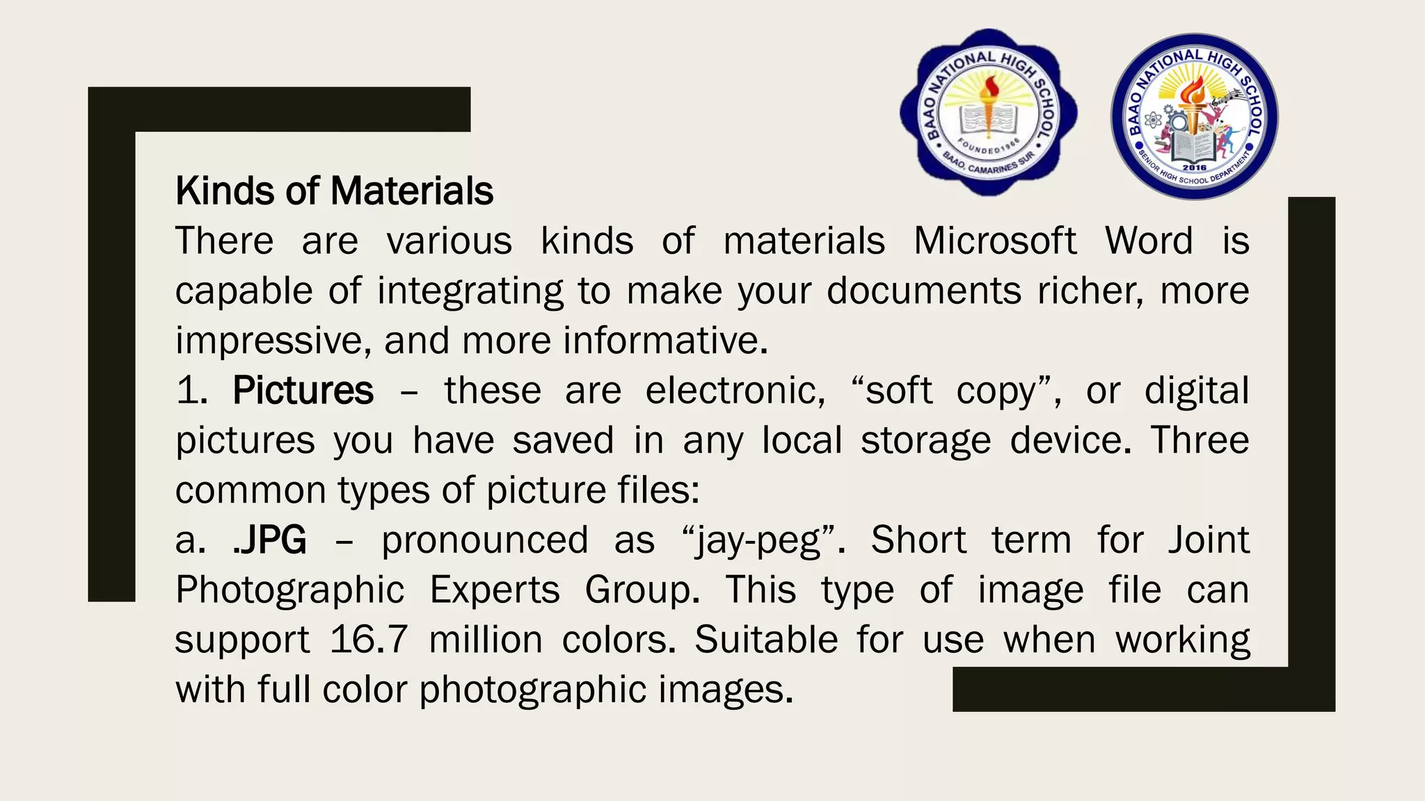 Kinds of Materials
There are various kinds of materials Microsoft Word is
capable of integrating to make your documents richer, more
impressive, and more informative.
1. Pictures – these are electronic, “soft copy”, or digital
pictures you have saved in any local storage device. Three
common types of picture files:
a. .JPG – pronounced as “jay-peg”. Short term for Joint
Photographic Experts Group. This type of image file can
support 16.7 million colors. Suitable for use when working
with full color photographic images.
 