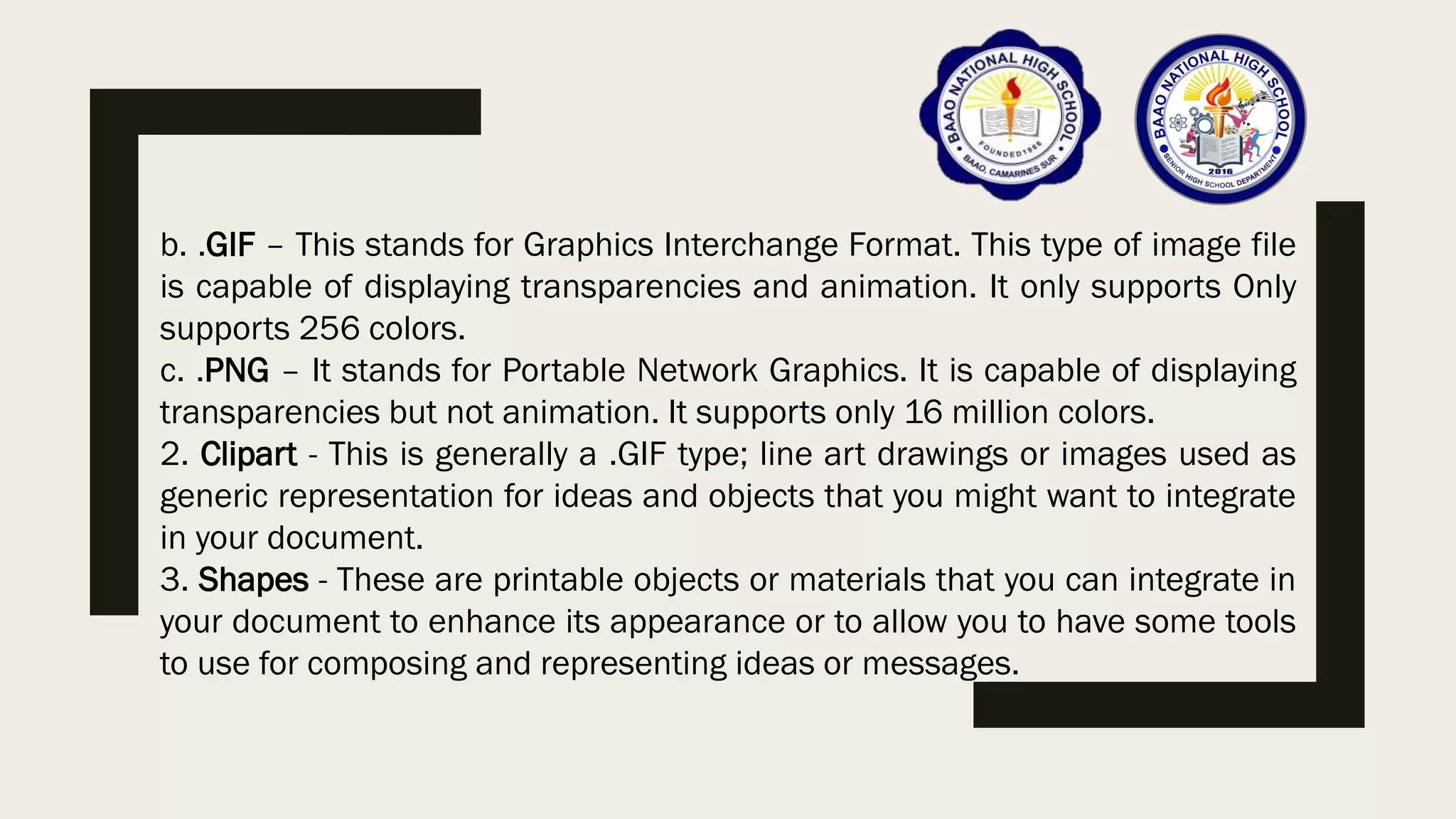 b. .GIF – This stands for Graphics Interchange Format. This type of image file
is capable of displaying transparencies and animation. It only supports Only
supports 256 colors.
c. .PNG – It stands for Portable Network Graphics. It is capable of displaying
transparencies but not animation. It supports only 16 million colors.
2. Clipart - This is generally a .GIF type; line art drawings or images used as
generic representation for ideas and objects that you might want to integrate
in your document.
3. Shapes - These are printable objects or materials that you can integrate in
your document to enhance its appearance or to allow you to have some tools
to use for composing and representing ideas or messages.
 