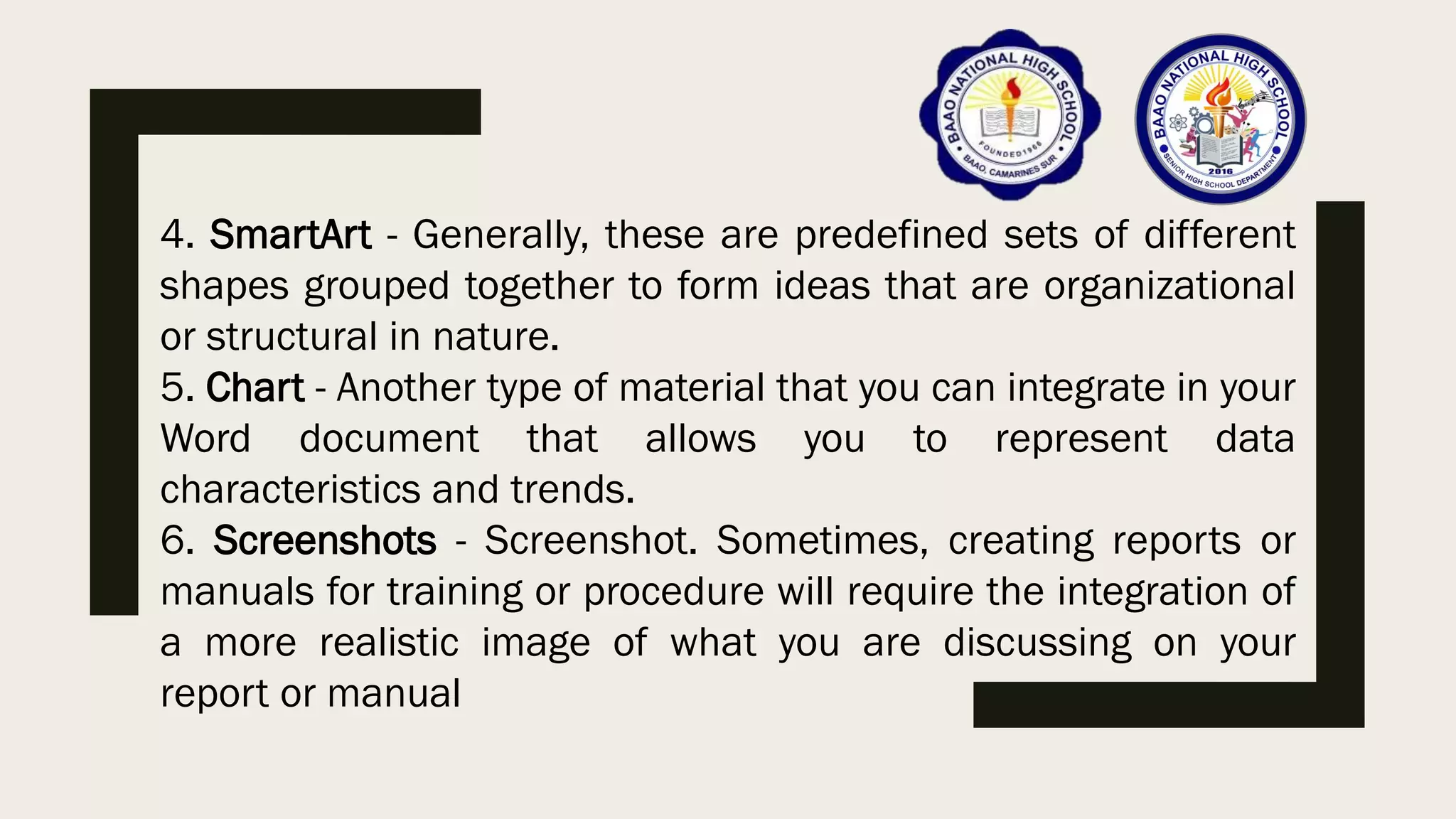4. SmartArt - Generally, these are predefined sets of different
shapes grouped together to form ideas that are organizational
or structural in nature.
5. Chart - Another type of material that you can integrate in your
Word document that allows you to represent data
characteristics and trends.
6. Screenshots - Screenshot. Sometimes, creating reports or
manuals for training or procedure will require the integration of
a more realistic image of what you are discussing on your
report or manual
 