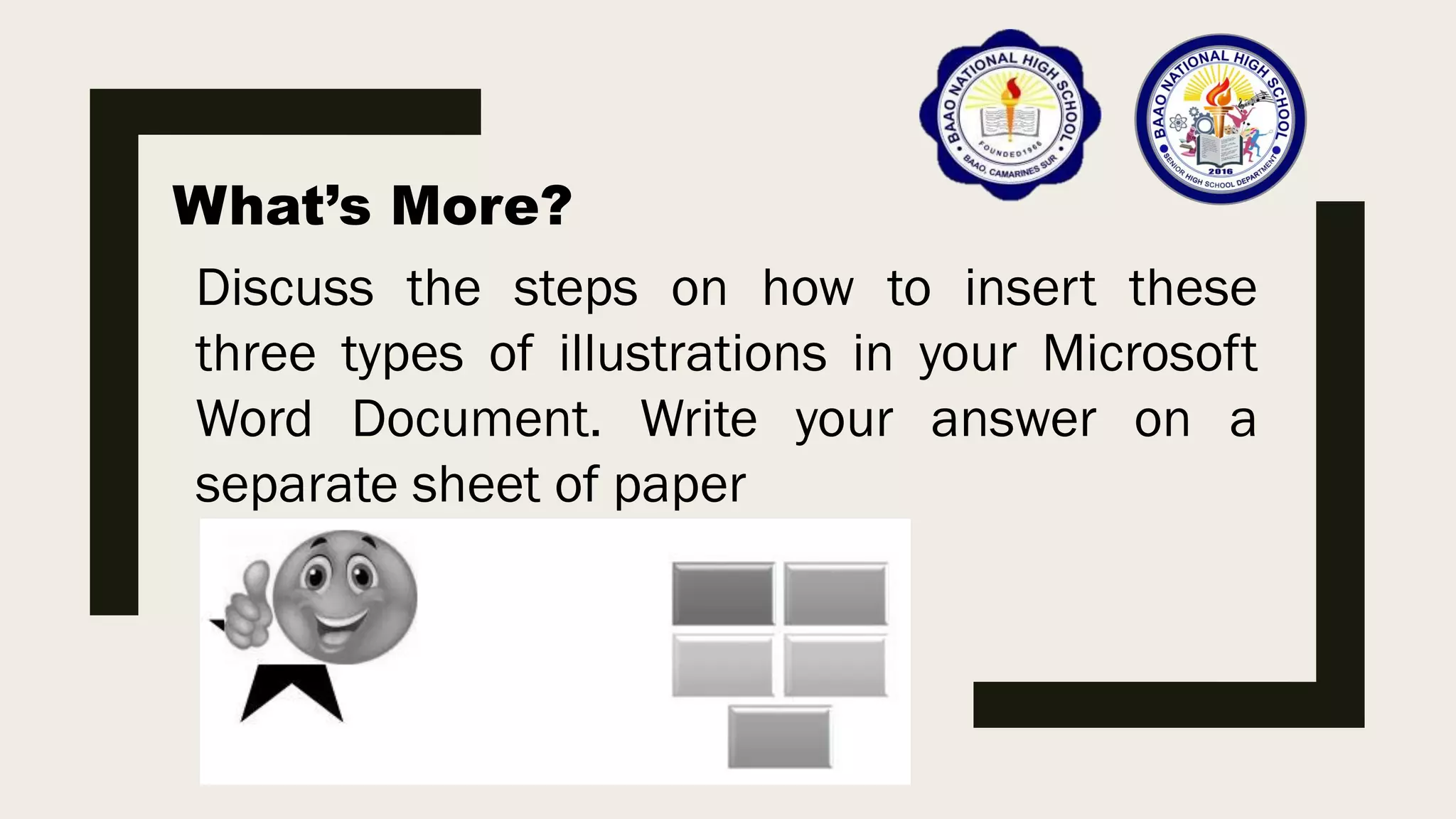 What’s More?
Discuss the steps on how to insert these
three types of illustrations in your Microsoft
Word Document. Write your answer on a
separate sheet of paper
 