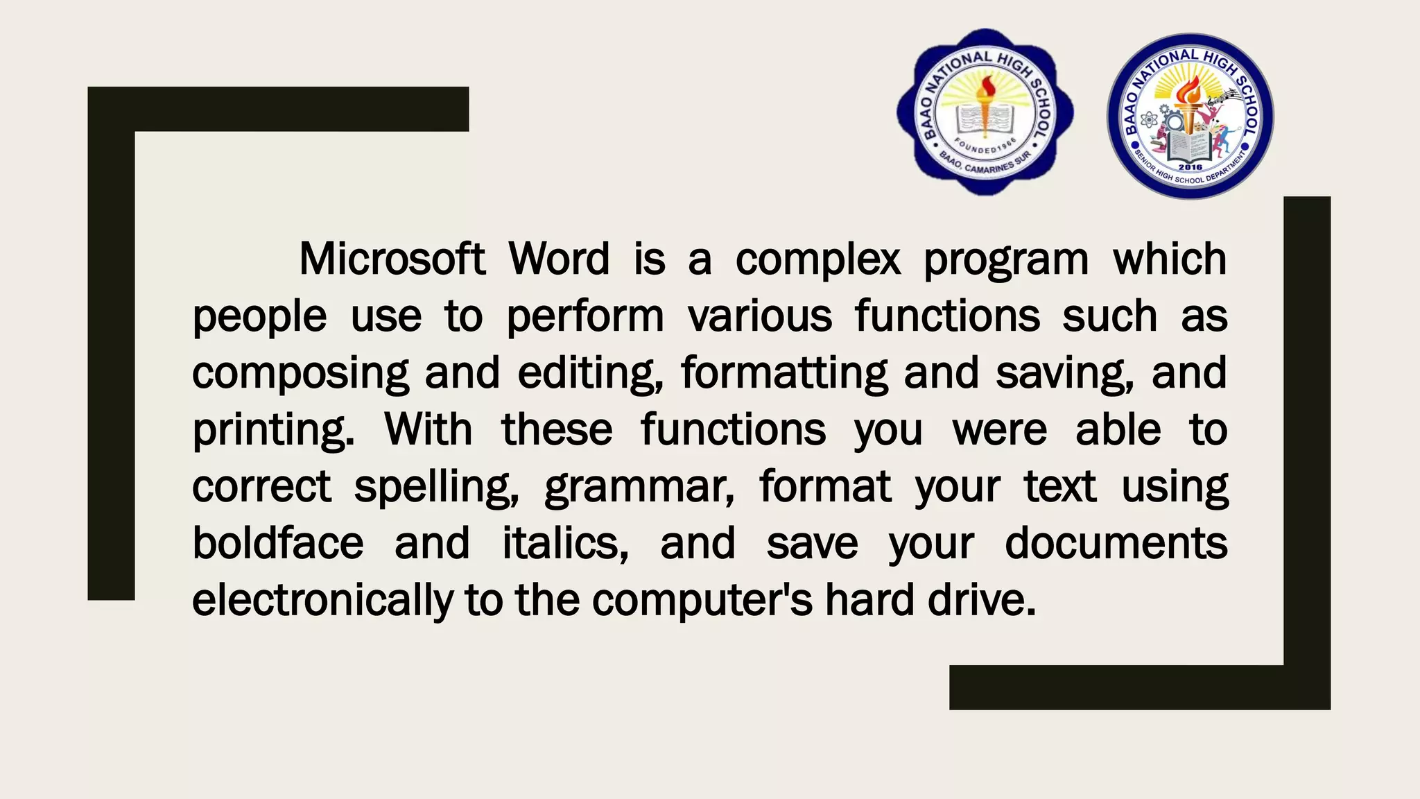 Microsoft Word is a complex program which
people use to perform various functions such as
composing and editing, formatting and saving, and
printing. With these functions you were able to
correct spelling, grammar, format your text using
boldface and italics, and save your documents
electronically to the computer's hard drive.
 