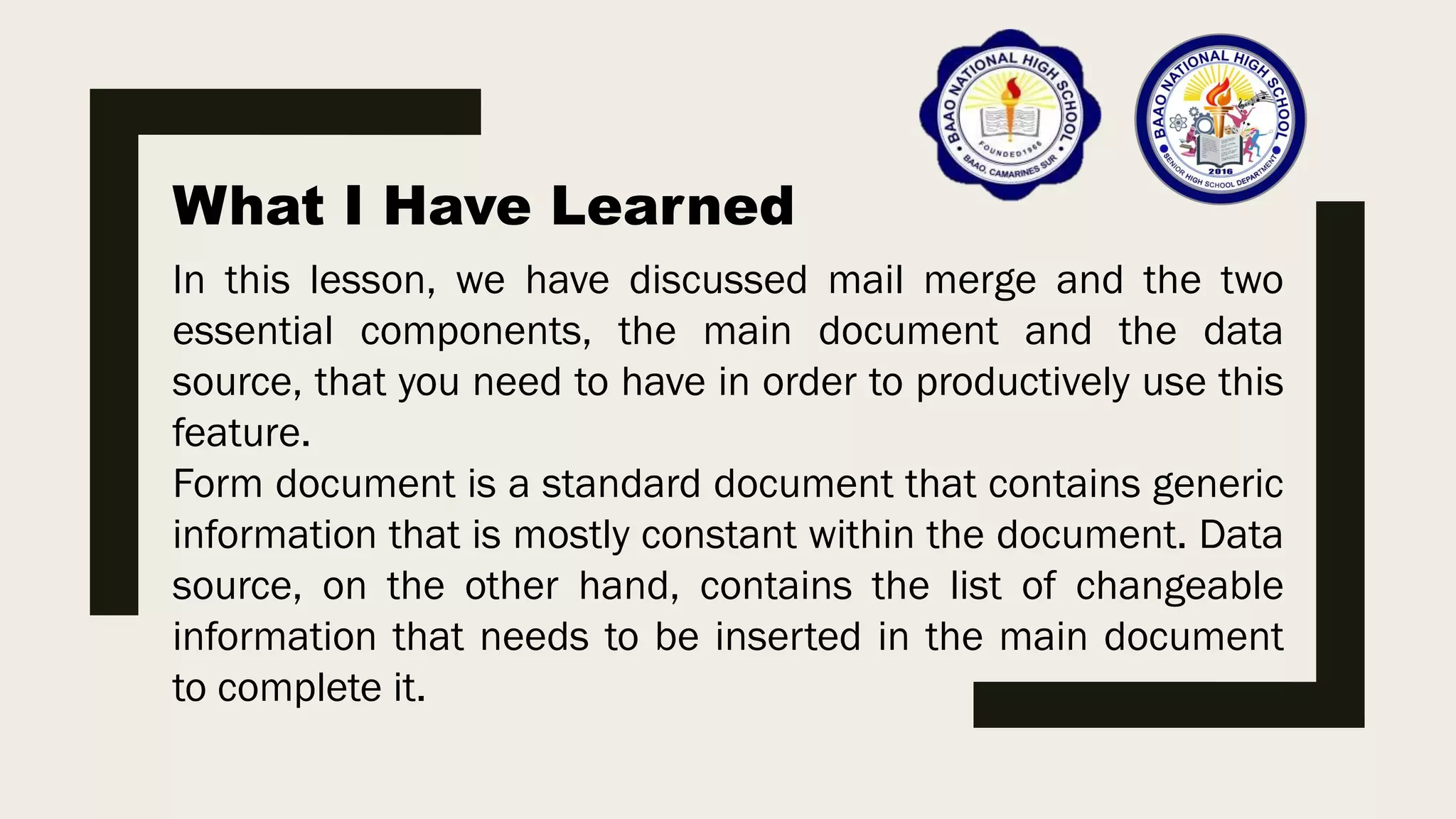 What I Have Learned
In this lesson, we have discussed mail merge and the two
essential components, the main document and the data
source, that you need to have in order to productively use this
feature.
Form document is a standard document that contains generic
information that is mostly constant within the document. Data
source, on the other hand, contains the list of changeable
information that needs to be inserted in the main document
to complete it.
 