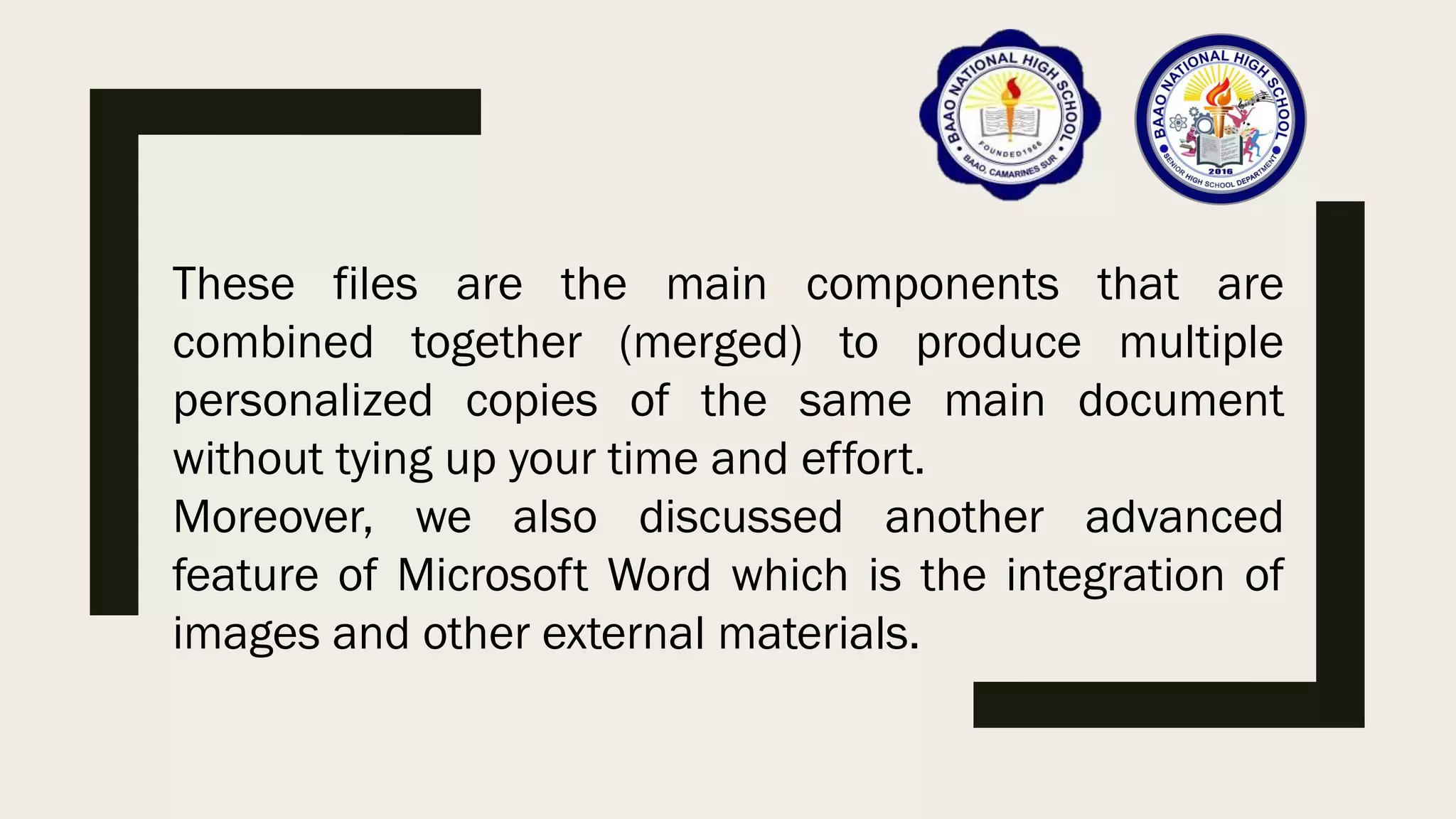 These files are the main components that are
combined together (merged) to produce multiple
personalized copies of the same main document
without tying up your time and effort.
Moreover, we also discussed another advanced
feature of Microsoft Word which is the integration of
images and other external materials.
 