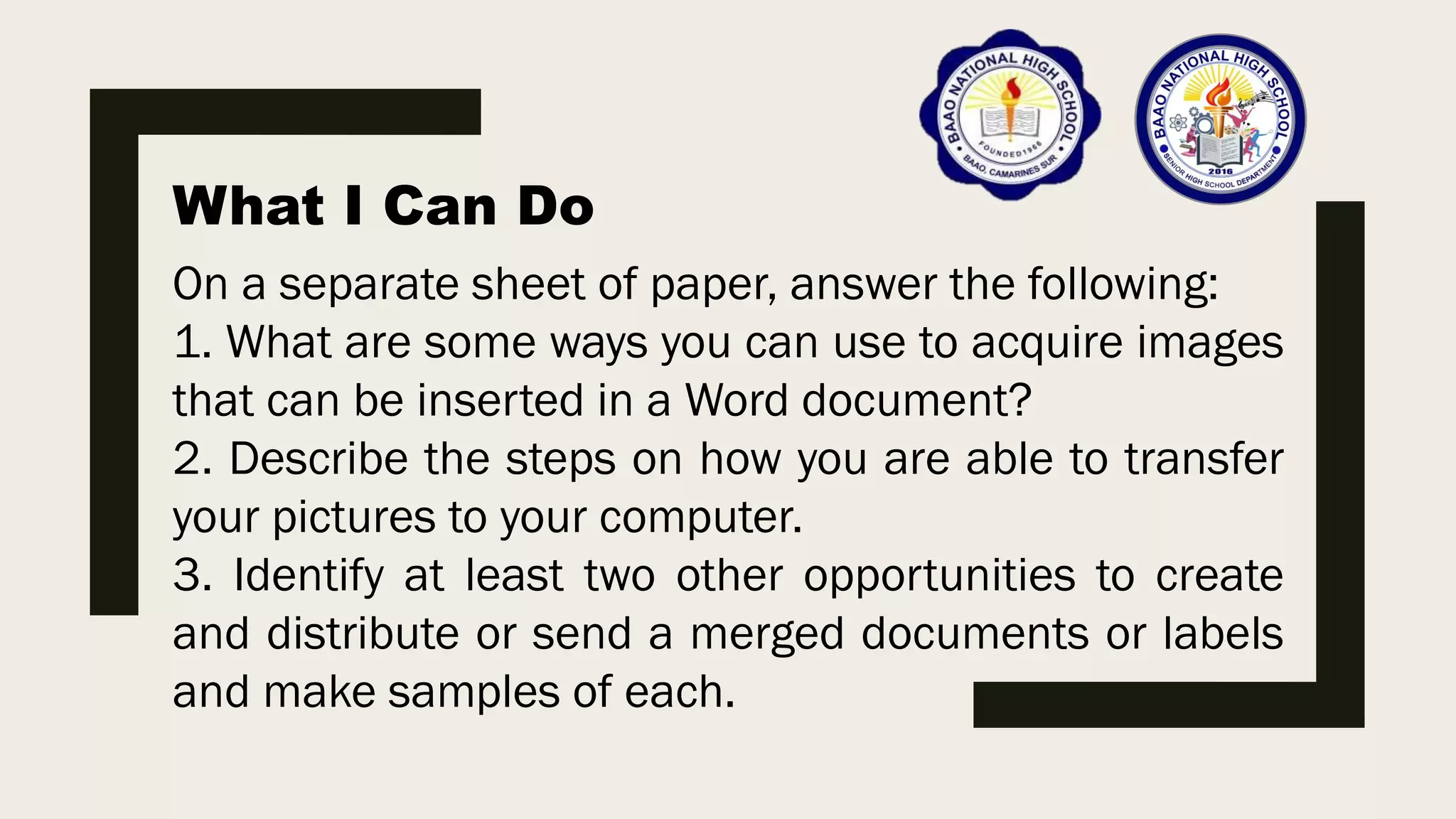 What I Can Do
On a separate sheet of paper, answer the following:
1. What are some ways you can use to acquire images
that can be inserted in a Word document?
2. Describe the steps on how you are able to transfer
your pictures to your computer.
3. Identify at least two other opportunities to create
and distribute or send a merged documents or labels
and make samples of each.
 