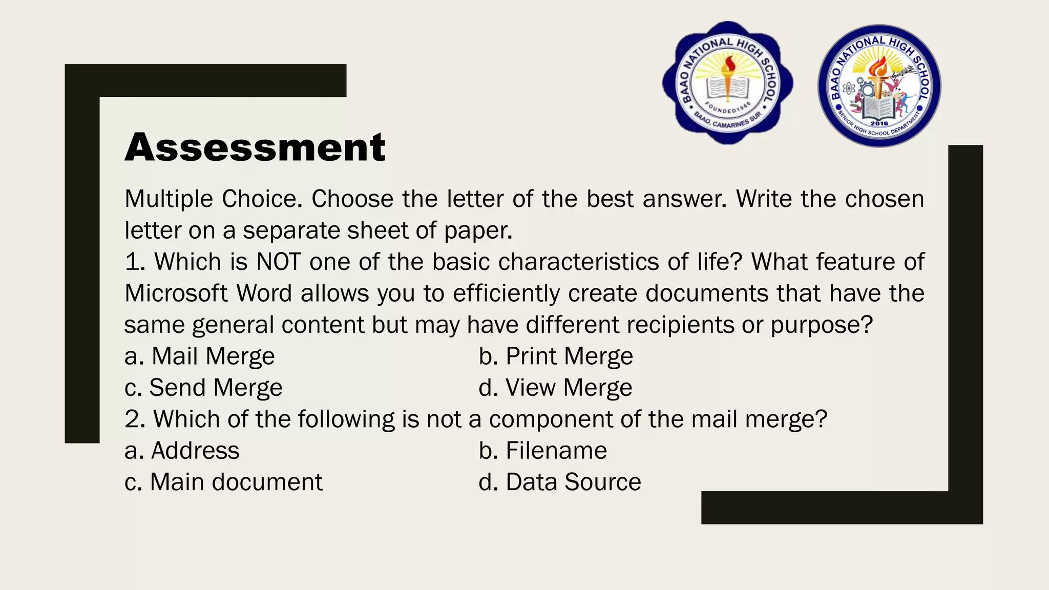 Assessment
Multiple Choice. Choose the letter of the best answer. Write the chosen
letter on a separate sheet of paper.
1. Which is NOT one of the basic characteristics of life? What feature of
Microsoft Word allows you to efficiently create documents that have the
same general content but may have different recipients or purpose?
a. Mail Merge b. Print Merge
c. Send Merge d. View Merge
2. Which of the following is not a component of the mail merge?
a. Address b. Filename
c. Main document d. Data Source
 