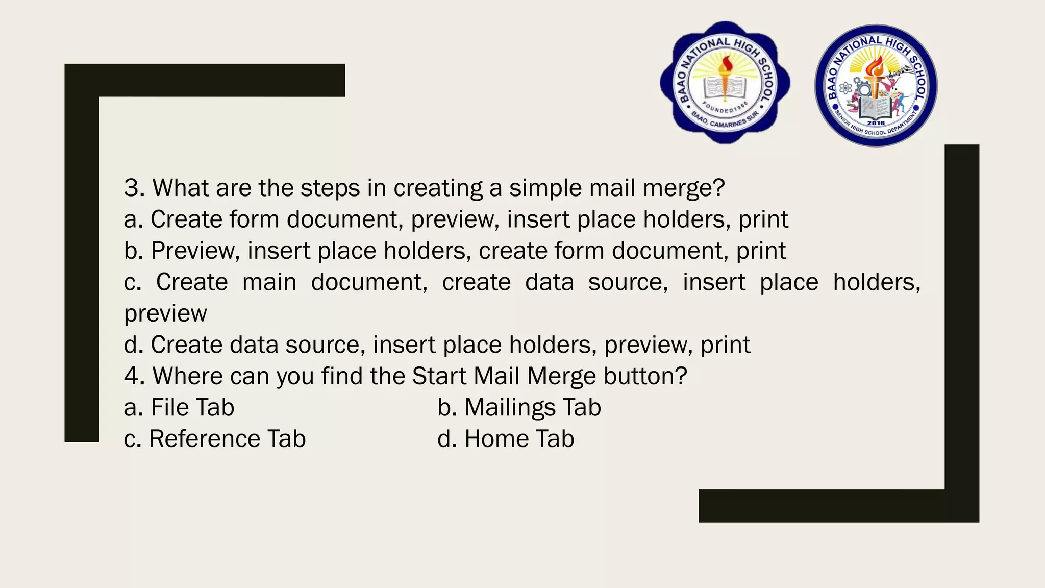 3. What are the steps in creating a simple mail merge?
a. Create form document, preview, insert place holders, print
b. Preview, insert place holders, create form document, print
c. Create main document, create data source, insert place holders,
preview
d. Create data source, insert place holders, preview, print
4. Where can you find the Start Mail Merge button?
a. File Tab b. Mailings Tab
c. Reference Tab d. Home Tab
 