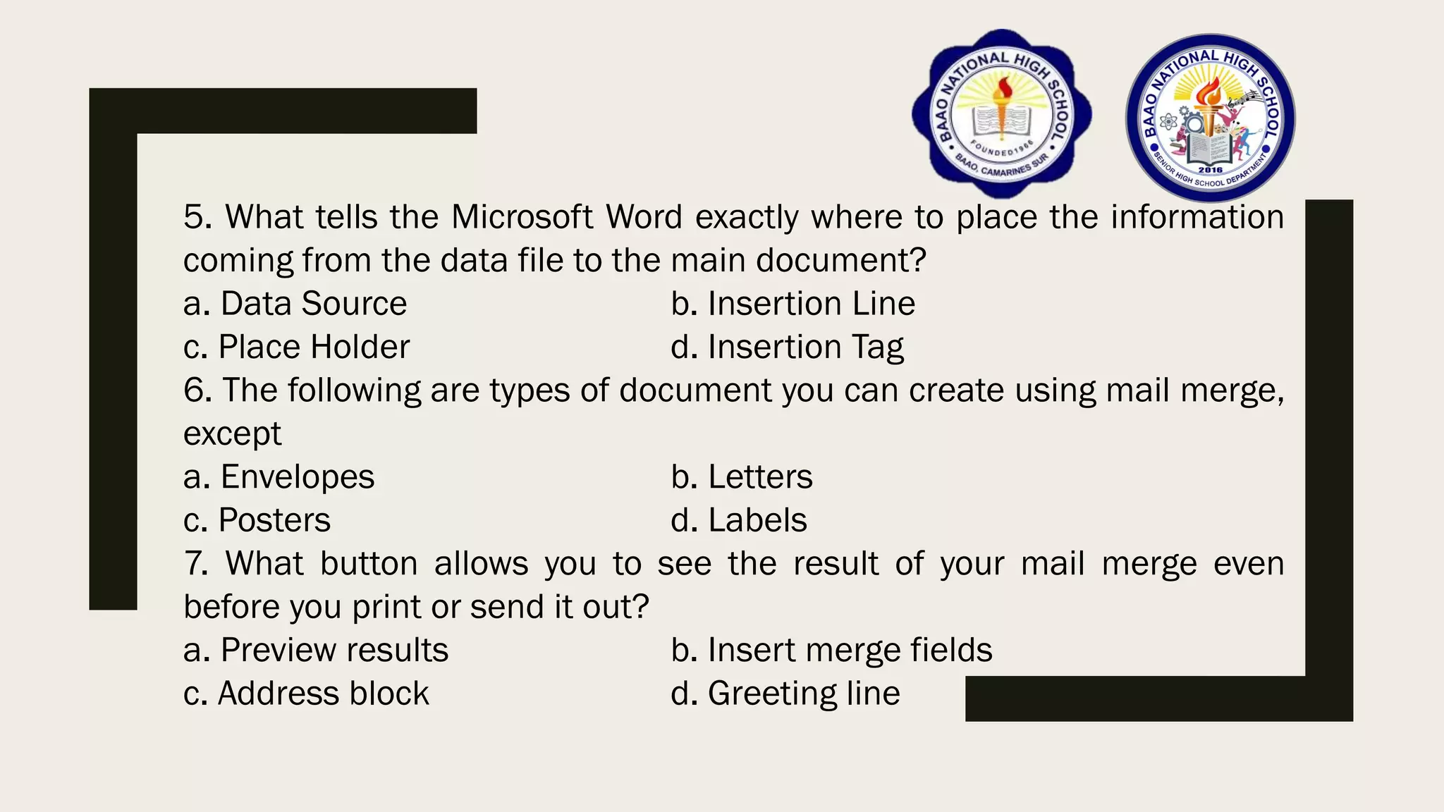5. What tells the Microsoft Word exactly where to place the information
coming from the data file to the main document?
a. Data Source b. Insertion Line
c. Place Holder d. Insertion Tag
6. The following are types of document you can create using mail merge,
except
a. Envelopes b. Letters
c. Posters d. Labels
7. What button allows you to see the result of your mail merge even
before you print or send it out?
a. Preview results b. Insert merge fields
c. Address block d. Greeting line
 