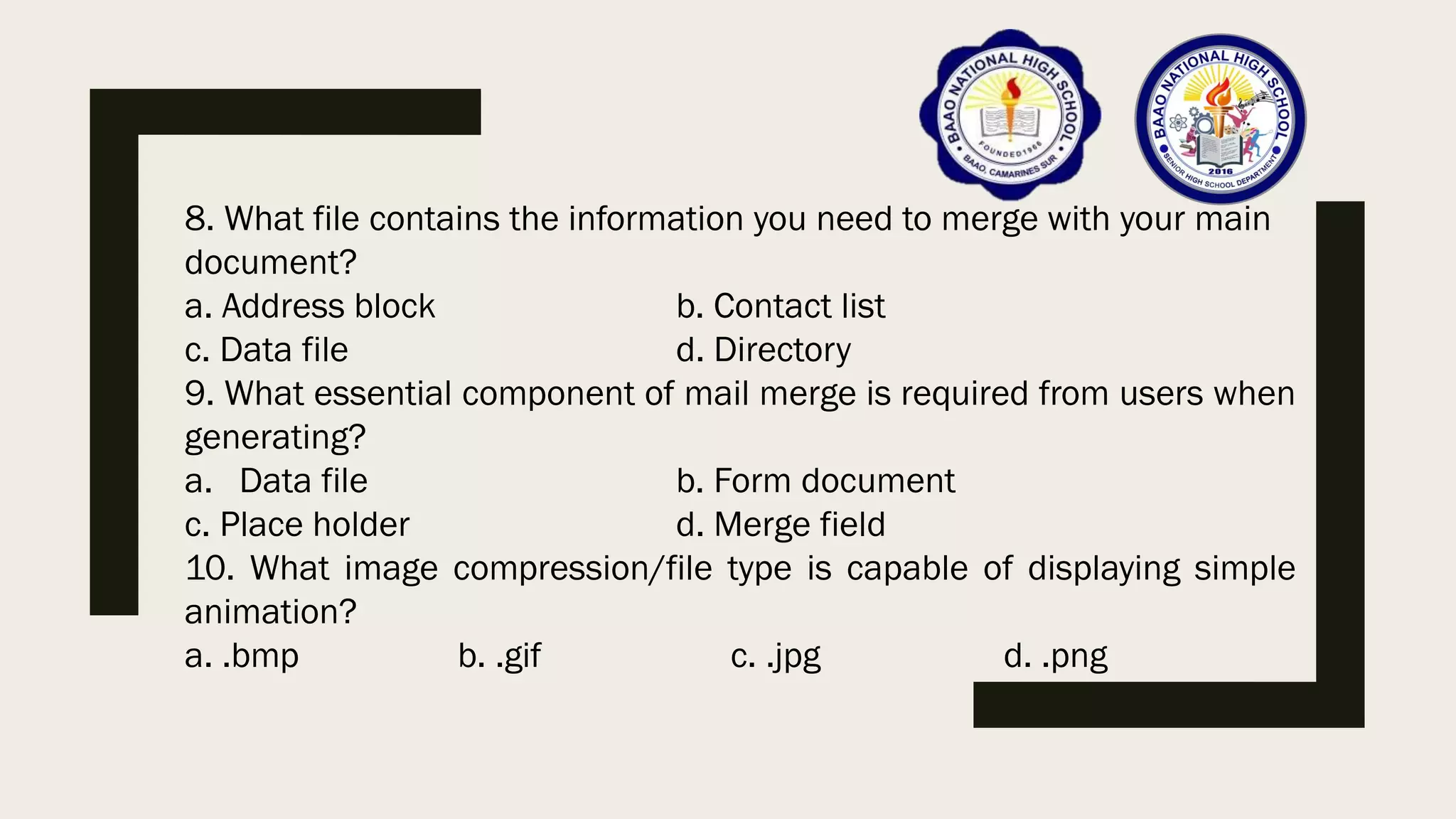 8. What file contains the information you need to merge with your main
document?
a. Address block b. Contact list
c. Data file d. Directory
9. What essential component of mail merge is required from users when
generating?
a. Data file b. Form document
c. Place holder d. Merge field
10. What image compression/file type is capable of displaying simple
animation?
a. .bmp b. .gif c. .jpg d. .png
 