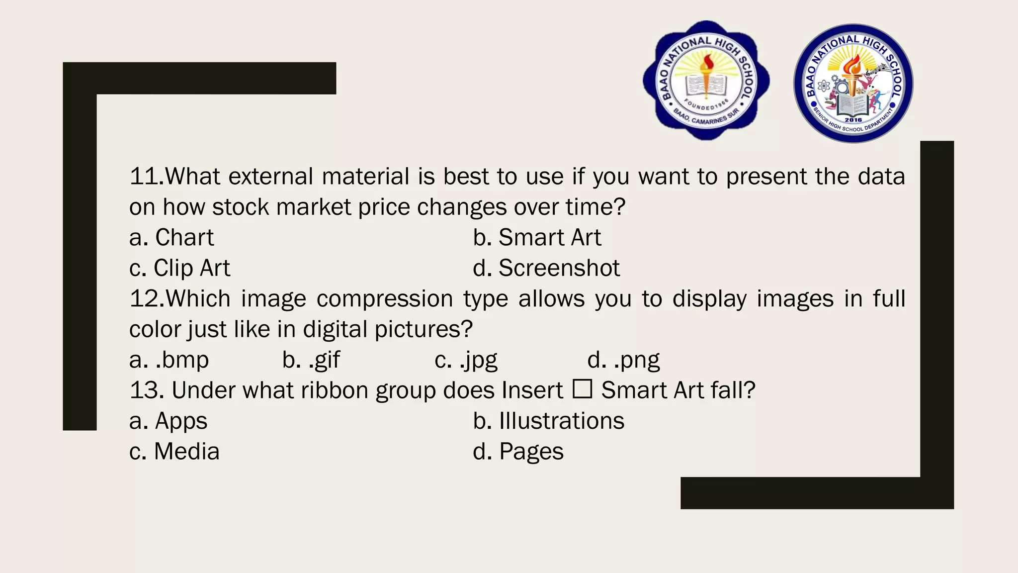 11.What external material is best to use if you want to present the data
on how stock market price changes over time?
a. Chart b. Smart Art
c. Clip Art d. Screenshot
12.Which image compression type allows you to display images in full
color just like in digital pictures?
a. .bmp b. .gif c. .jpg d. .png
13. Under what ribbon group does Insert Smart Art fall?
a. Apps b. Illustrations
c. Media d. Pages
 