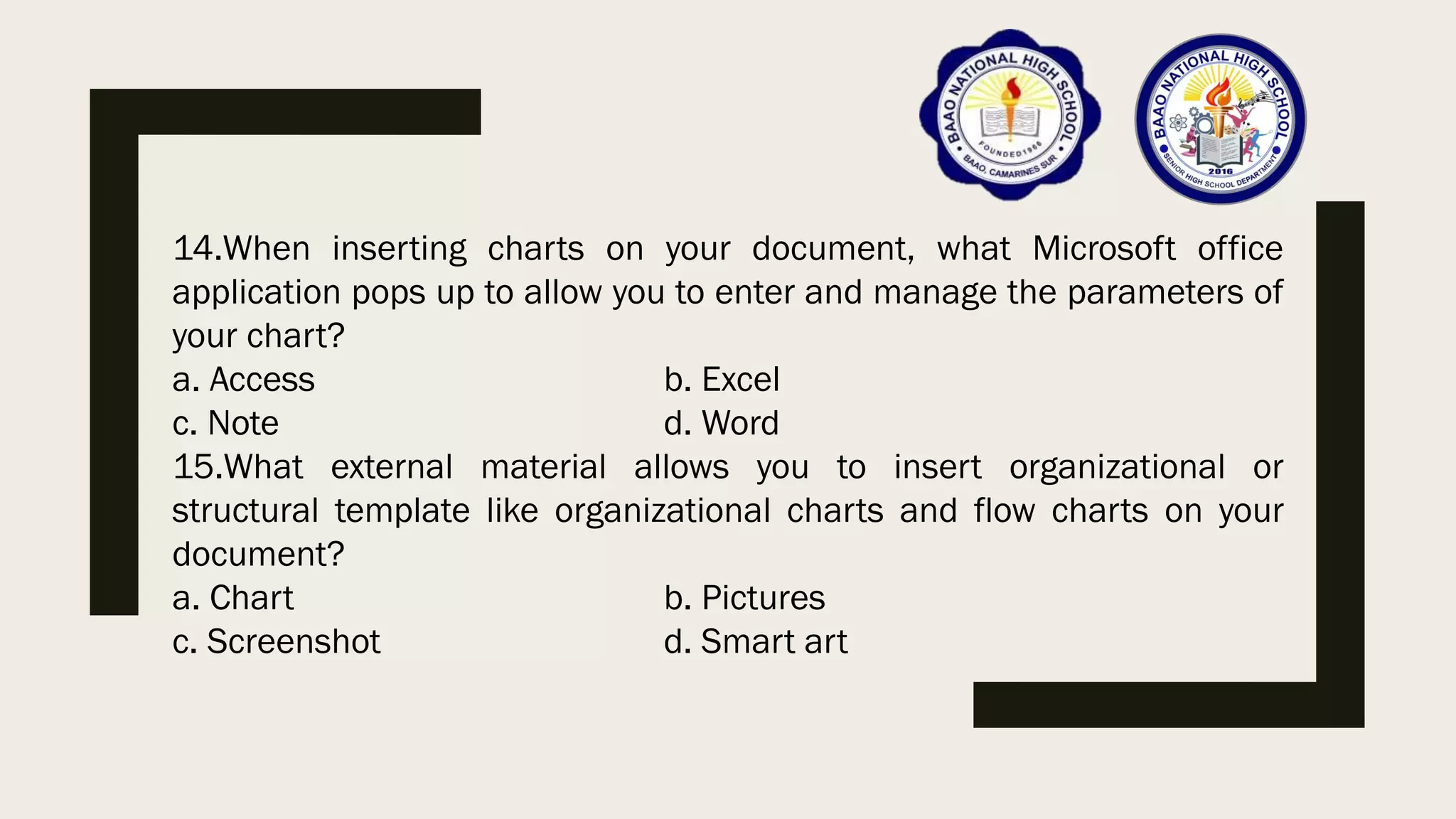 14.When inserting charts on your document, what Microsoft office
application pops up to allow you to enter and manage the parameters of
your chart?
a. Access b. Excel
c. Note d. Word
15.What external material allows you to insert organizational or
structural template like organizational charts and flow charts on your
document?
a. Chart b. Pictures
c. Screenshot d. Smart art
 