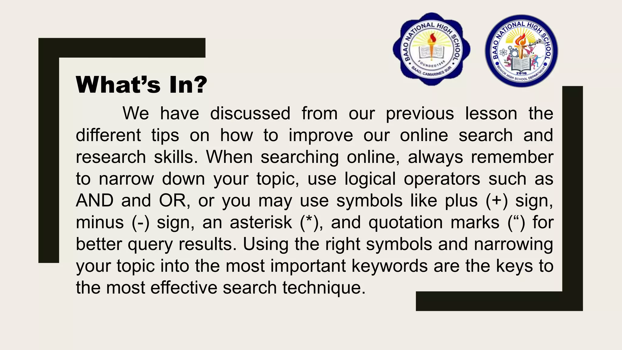 What’s In?
We have discussed from our previous lesson the
different tips on how to improve our online search and
research skills. When searching online, always remember
to narrow down your topic, use logical operators such as
AND and OR, or you may use symbols like plus (+) sign,
minus (-) sign, an asterisk (*), and quotation marks (“) for
better query results. Using the right symbols and narrowing
your topic into the most important keywords are the keys to
the most effective search technique.
 
