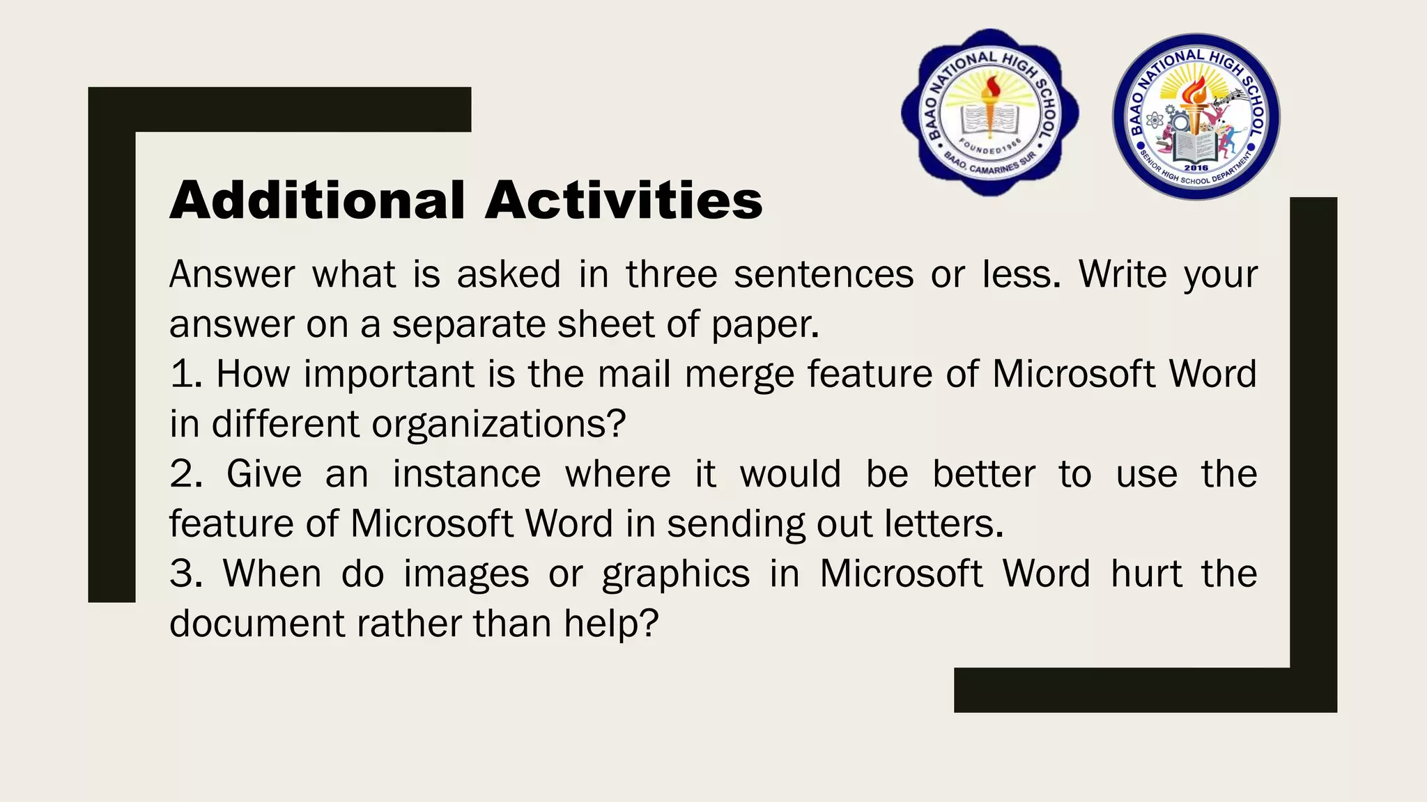 Additional Activities
Answer what is asked in three sentences or less. Write your
answer on a separate sheet of paper.
1. How important is the mail merge feature of Microsoft Word
in different organizations?
2. Give an instance where it would be better to use the
feature of Microsoft Word in sending out letters.
3. When do images or graphics in Microsoft Word hurt the
document rather than help?
 